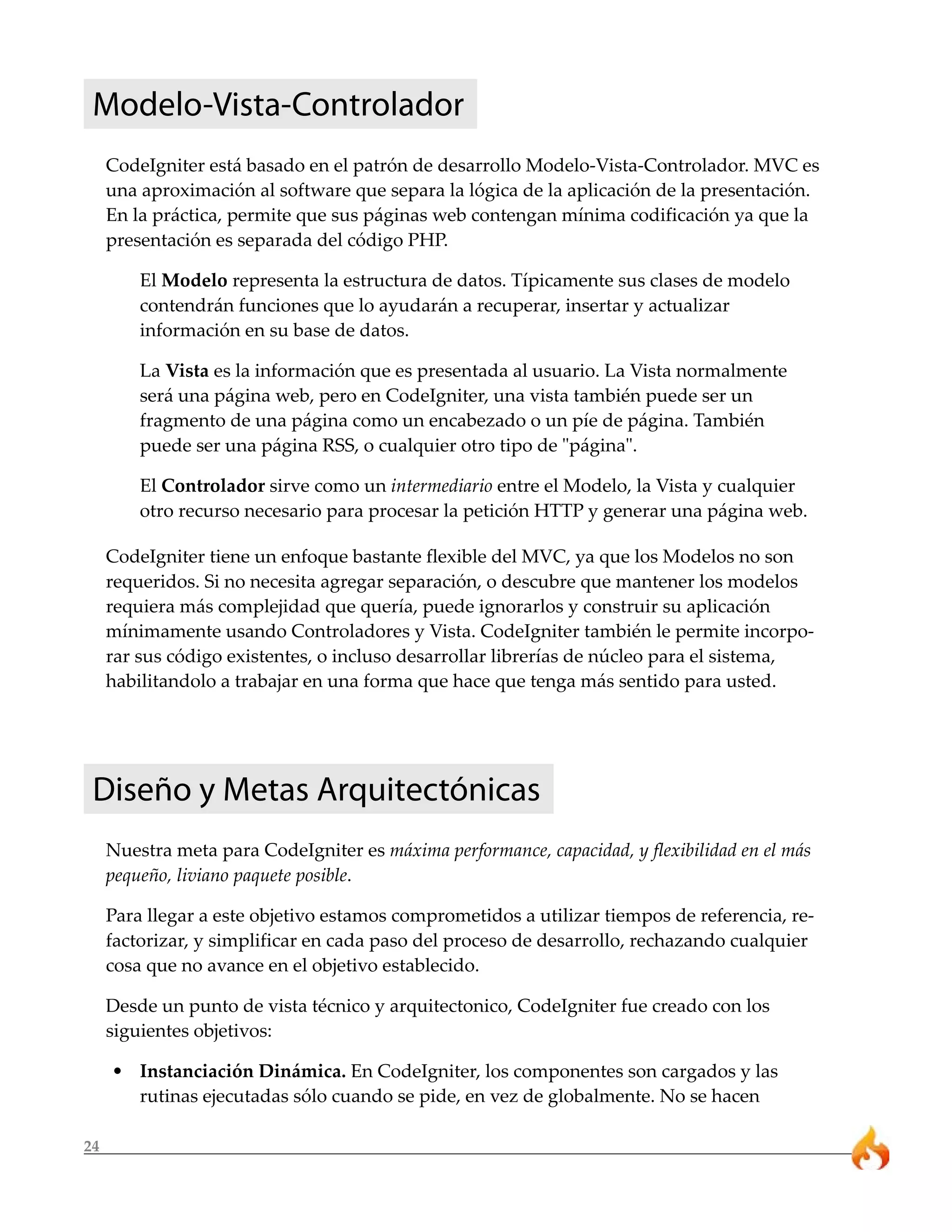 24
Modelo-Vista-Controlador
CodeIgniter está basado en el patrón de desarrollo Modelo-Vista-Controlador. MVC es
una aproximación al software que separa la lógica de la aplicación de la presentación.
En la práctica, permite que sus páginas web contengan mínima codificación ya que la
presentación es separada del código PHP.
El Modelo representa la estructura de datos. Típicamente sus clases de modelo
contendrán funciones que lo ayudarán a recuperar, insertar y actualizar
información en su base de datos.
La Vista es la información que es presentada al usuario. La Vista normalmente
será una página web, pero en CodeIgniter, una vista también puede ser un
fragmento de una página como un encabezado o un píe de página. También
puede ser una página RSS, o cualquier otro tipo de "página".
El Controlador sirve como un intermediario entre el Modelo, la Vista y cualquier
otro recurso necesario para procesar la petición HTTP y generar una página web.
CodeIgniter tiene un enfoque bastante flexible del MVC, ya que los Modelos no son
requeridos. Si no necesita agregar separación, o descubre que mantener los modelos
requiera más complejidad que quería, puede ignorarlos y construir su aplicación
mínimamente usando Controladores y Vista. CodeIgniter también le permite incorpo-
rar sus código existentes, o incluso desarrollar librerías de núcleo para el sistema,
habilitandolo a trabajar en una forma que hace que tenga más sentido para usted.
Diseño y Metas Arquitectónicas
Nuestra meta para CodeIgniter es máxima performance, capacidad, y flexibilidad en el más
pequeño, liviano paquete posible.
Para llegar a este objetivo estamos comprometidos a utilizar tiempos de referencia, re-
factorizar, y simplificar en cada paso del proceso de desarrollo, rechazando cualquier
cosa que no avance en el objetivo establecido.
Desde un punto de vista técnico y arquitectonico, CodeIgniter fue creado con los
siguientes objetivos:
• Instanciación Dinámica. En CodeIgniter, los componentes son cargados y las
rutinas ejecutadas sólo cuando se pide, en vez de globalmente. No se hacen
 