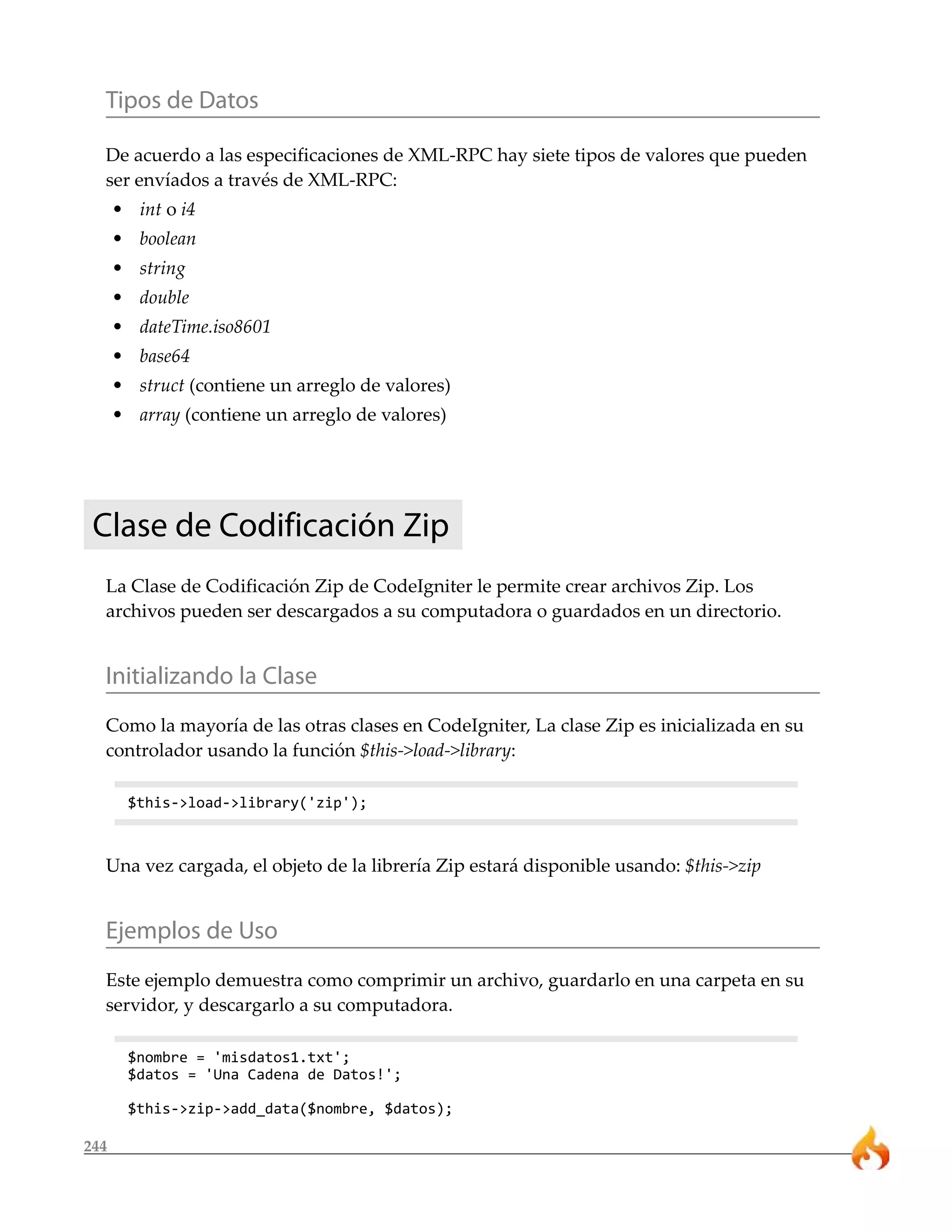 244
Tipos de Datos
De acuerdo a las especificaciones de XML-RPC hay siete tipos de valores que pueden
ser envíados a través de XML-RPC:
• int o i4
• boolean
• string
• double
• dateTime.iso8601
• base64
• struct (contiene un arreglo de valores)
• array (contiene un arreglo de valores)
Clase de Codificación Zip
La Clase de Codificación Zip de CodeIgniter le permite crear archivos Zip. Los
archivos pueden ser descargados a su computadora o guardados en un directorio.
Initializando la Clase
Como la mayoría de las otras clases en CodeIgniter, La clase Zip es inicializada en su
controlador usando la función $this->load->library:
$this->load->library('zip');
Una vez cargada, el objeto de la librería Zip estará disponible usando: $this->zip
Ejemplos de Uso
Este ejemplo demuestra como comprimir un archivo, guardarlo en una carpeta en su
servidor, y descargarlo a su computadora.
$nombre = 'misdatos1.txt';
$datos = 'Una Cadena de Datos!';
$this->zip->add_data($nombre, $datos);
 