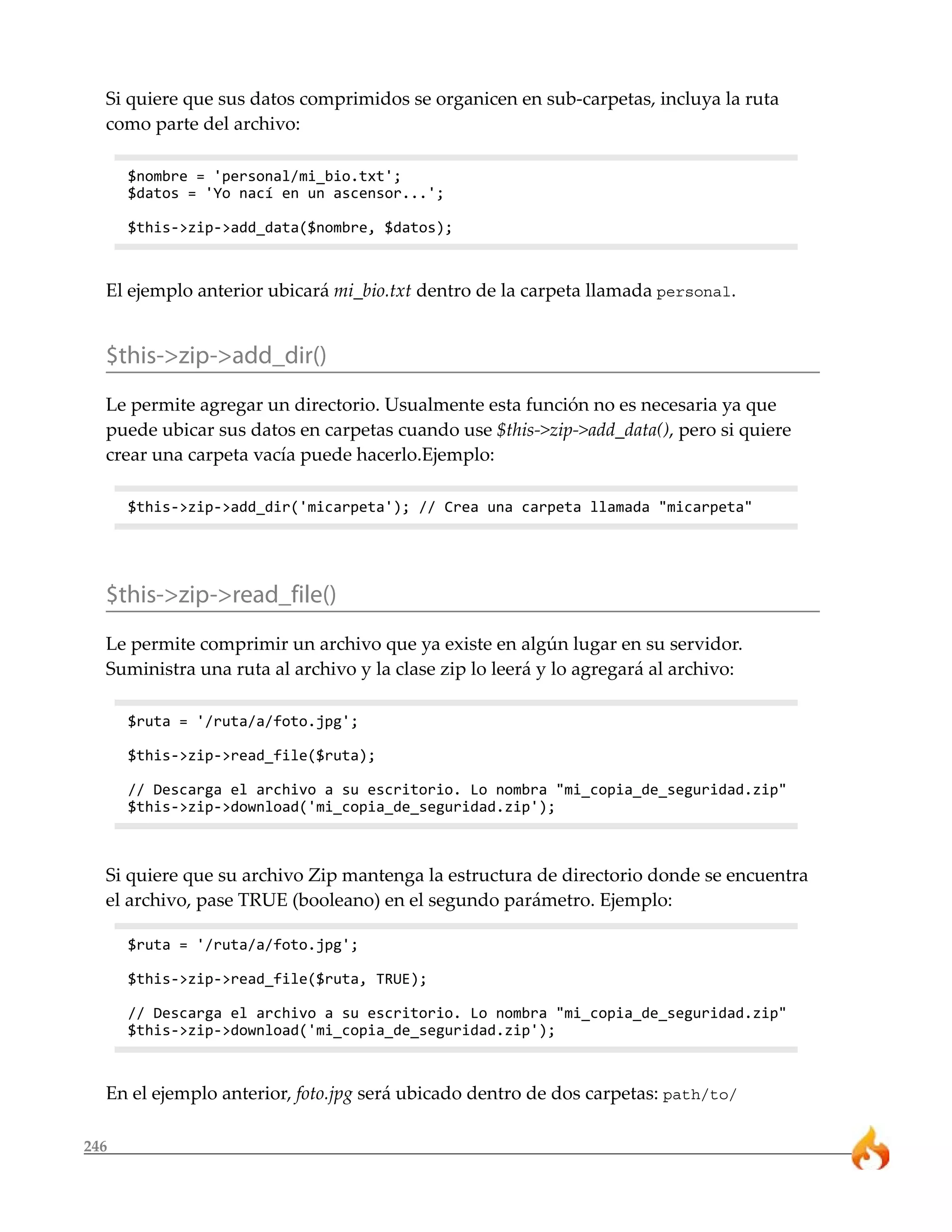246
Si quiere que sus datos comprimidos se organicen en sub-carpetas, incluya la ruta
como parte del archivo:
$nombre = 'personal/mi_bio.txt';
$datos = 'Yo nací en un ascensor...';
$this->zip->add_data($nombre, $datos);
El ejemplo anterior ubicará mi_bio.txt dentro de la carpeta llamada personal.
$this->zip->add_dir()
Le permite agregar un directorio. Usualmente esta función no es necesaria ya que
puede ubicar sus datos en carpetas cuando use $this->zip->add_data(), pero si quiere
crear una carpeta vacía puede hacerlo.Ejemplo:
$this->zip->add_dir('micarpeta'); // Crea una carpeta llamada "micarpeta"
$this->zip->read_file()
Le permite comprimir un archivo que ya existe en algún lugar en su servidor.
Suministra una ruta al archivo y la clase zip lo leerá y lo agregará al archivo:
$ruta = '/ruta/a/foto.jpg';
$this->zip->read_file($ruta);
// Descarga el archivo a su escritorio. Lo nombra "mi_copia_de_seguridad.zip"
$this->zip->download('mi_copia_de_seguridad.zip');
Si quiere que su archivo Zip mantenga la estructura de directorio donde se encuentra
el archivo, pase TRUE (booleano) en el segundo parámetro. Ejemplo:
$ruta = '/ruta/a/foto.jpg';
$this->zip->read_file($ruta, TRUE);
// Descarga el archivo a su escritorio. Lo nombra "mi_copia_de_seguridad.zip"
$this->zip->download('mi_copia_de_seguridad.zip');
En el ejemplo anterior, foto.jpg será ubicado dentro de dos carpetas: path/to/
 