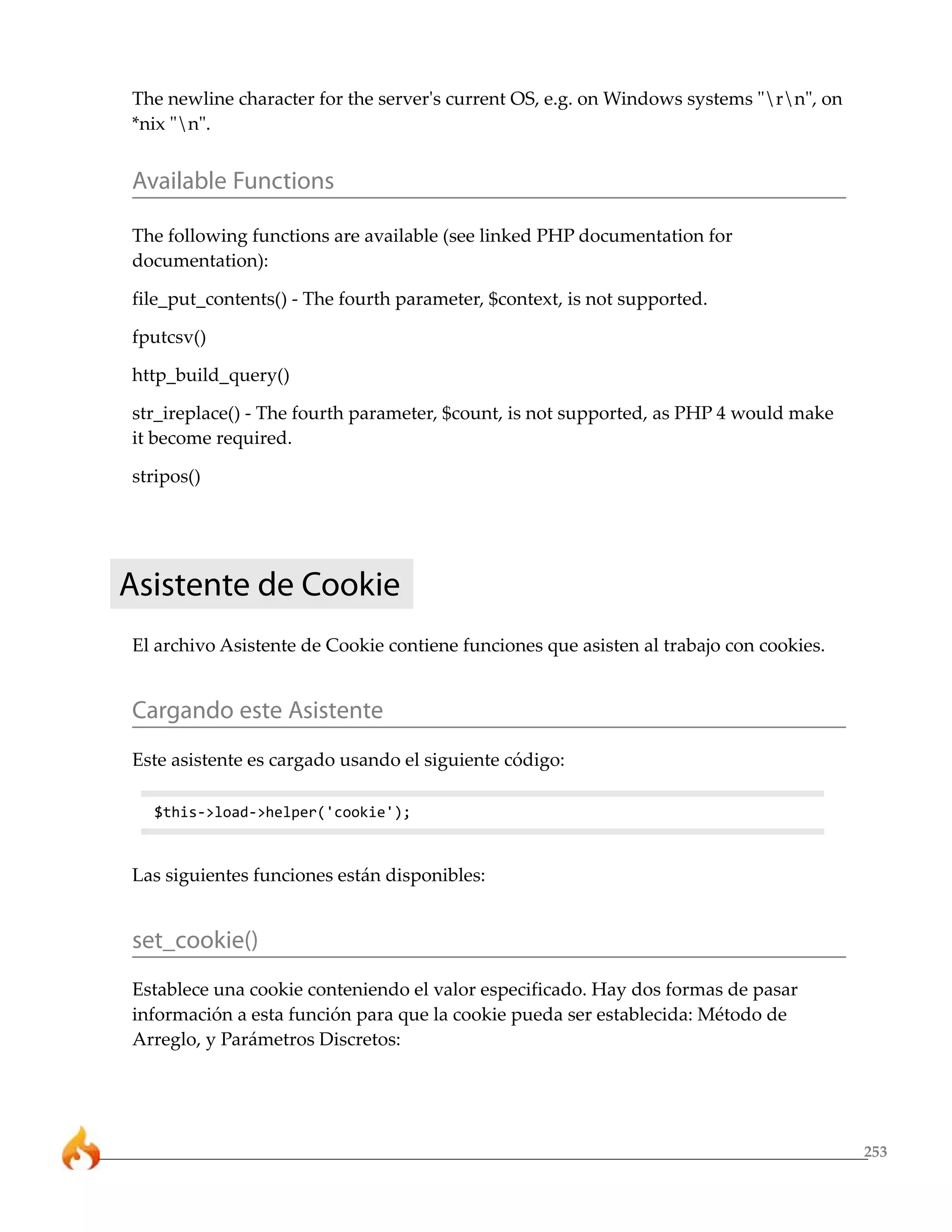 253
The newline character for the server's current OS, e.g. on Windows systems "rn", on
*nix "n".
Available Functions
The following functions are available (see linked PHP documentation for
documentation):
file_put_contents() - The fourth parameter, $context, is not supported.
fputcsv()
http_build_query()
str_ireplace() - The fourth parameter, $count, is not supported, as PHP 4 would make
it become required.
stripos()
Asistente de Cookie
El archivo Asistente de Cookie contiene funciones que asisten al trabajo con cookies.
Cargando este Asistente
Este asistente es cargado usando el siguiente código:
$this->load->helper('cookie');
Las siguientes funciones están disponibles:
set_cookie()
Establece una cookie conteniendo el valor especificado. Hay dos formas de pasar
información a esta función para que la cookie pueda ser establecida: Método de
Arreglo, y Parámetros Discretos:
 