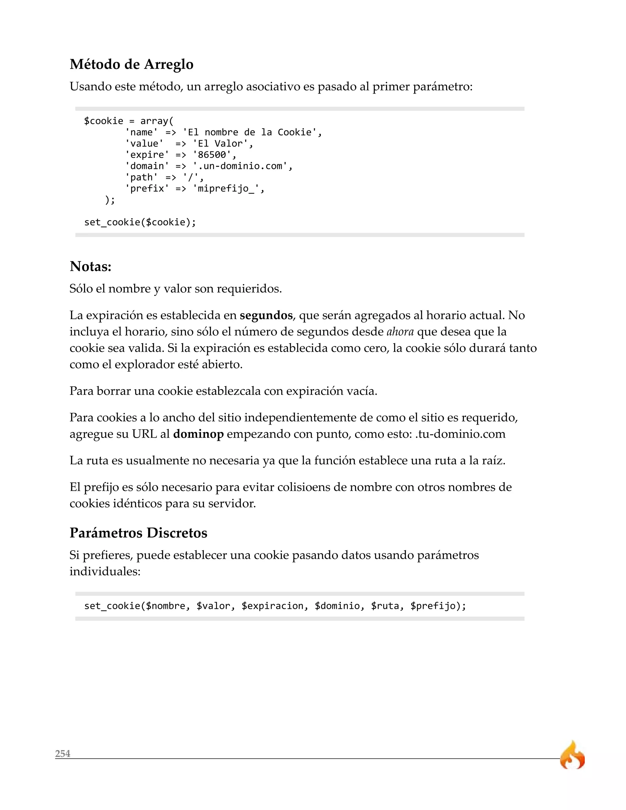 254
Método de Arreglo
Usando este método, un arreglo asociativo es pasado al primer parámetro:
$cookie = array(
'name' => 'El nombre de la Cookie',
'value' => 'El Valor',
'expire' => '86500',
'domain' => '.un-dominio.com',
'path' => '/',
'prefix' => 'miprefijo_',
);
set_cookie($cookie);
Notas:
Sólo el nombre y valor son requieridos.
La expiración es establecida en segundos, que serán agregados al horario actual. No
incluya el horario, sino sólo el número de segundos desde ahora que desea que la
cookie sea valida. Si la expiración es establecida como cero, la cookie sólo durará tanto
como el explorador esté abierto.
Para borrar una cookie establezcala con expiración vacía.
Para cookies a lo ancho del sitio independientemente de como el sitio es requerido,
agregue su URL al dominop empezando con punto, como esto: .tu-dominio.com
La ruta es usualmente no necesaria ya que la función establece una ruta a la raíz.
El prefijo es sólo necesario para evitar colisioens de nombre con otros nombres de
cookies idénticos para su servidor.
Parámetros Discretos
Si prefieres, puede establecer una cookie pasando datos usando parámetros
individuales:
set_cookie($nombre, $valor, $expiracion, $dominio, $ruta, $prefijo);
 
