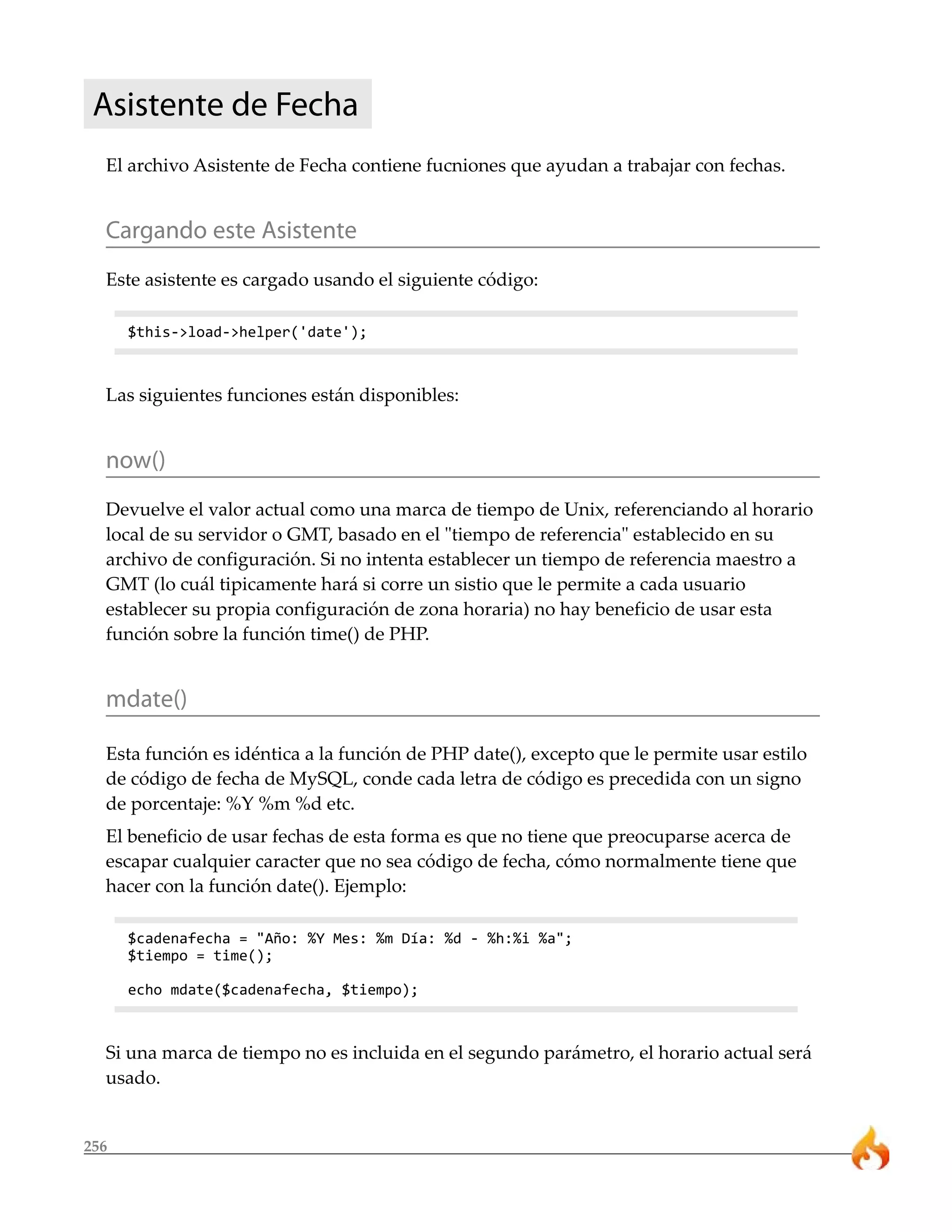 256
Asistente de Fecha
El archivo Asistente de Fecha contiene fucniones que ayudan a trabajar con fechas.
Cargando este Asistente
Este asistente es cargado usando el siguiente código:
$this->load->helper('date');
Las siguientes funciones están disponibles:
now()
Devuelve el valor actual como una marca de tiempo de Unix, referenciando al horario
local de su servidor o GMT, basado en el "tiempo de referencia" establecido en su
archivo de configuración. Si no intenta establecer un tiempo de referencia maestro a
GMT (lo cuál tipicamente hará si corre un sistio que le permite a cada usuario
establecer su propia configuración de zona horaria) no hay beneficio de usar esta
función sobre la función time() de PHP.
mdate()
Esta función es idéntica a la función de PHP date(), excepto que le permite usar estilo
de código de fecha de MySQL, conde cada letra de código es precedida con un signo
de porcentaje: %Y %m %d etc.
El beneficio de usar fechas de esta forma es que no tiene que preocuparse acerca de
escapar cualquier caracter que no sea código de fecha, cómo normalmente tiene que
hacer con la función date(). Ejemplo:
$cadenafecha = "Año: %Y Mes: %m Día: %d - %h:%i %a";
$tiempo = time();
echo mdate($cadenafecha, $tiempo);
Si una marca de tiempo no es incluida en el segundo parámetro, el horario actual será
usado.
 