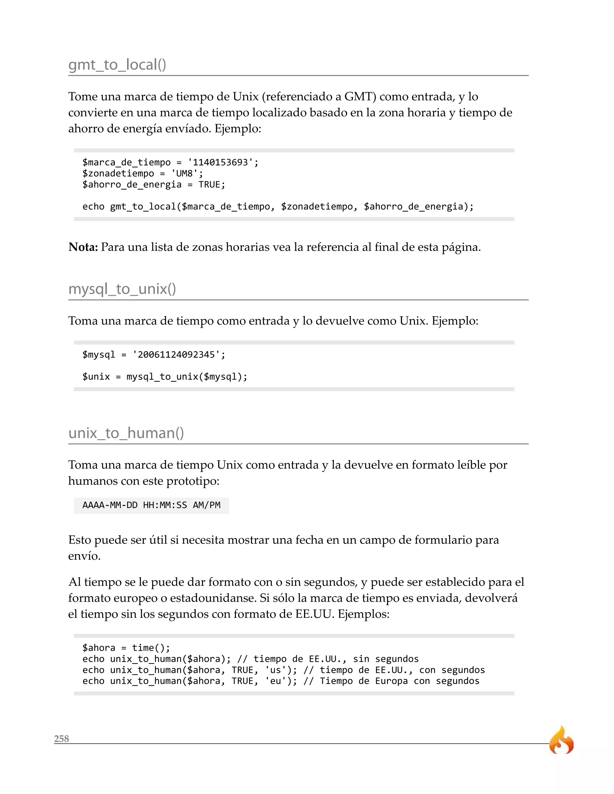 258
gmt_to_local()
Tome una marca de tiempo de Unix (referenciado a GMT) como entrada, y lo
convierte en una marca de tiempo localizado basado en la zona horaria y tiempo de
ahorro de energía envíado. Ejemplo:
$marca_de_tiempo = '1140153693';
$zonadetiempo = 'UM8';
$ahorro_de_energia = TRUE;
echo gmt_to_local($marca_de_tiempo, $zonadetiempo, $ahorro_de_energia);
Nota: Para una lista de zonas horarias vea la referencia al final de esta página.
mysql_to_unix()
Toma una marca de tiempo como entrada y lo devuelve como Unix. Ejemplo:
$mysql = '20061124092345';
$unix = mysql_to_unix($mysql);
unix_to_human()
Toma una marca de tiempo Unix como entrada y la devuelve en formato leíble por
humanos con este prototipo:
AAAA-MM-DD HH:MM:SS AM/PM
Esto puede ser útil si necesita mostrar una fecha en un campo de formulario para
envío.
Al tiempo se le puede dar formato con o sin segundos, y puede ser establecido para el
formato europeo o estadounidanse. Si sólo la marca de tiempo es enviada, devolverá
el tiempo sin los segundos con formato de EE.UU. Ejemplos:
$ahora = time();
echo unix_to_human($ahora); // tiempo de EE.UU., sin segundos
echo unix_to_human($ahora, TRUE, 'us'); // tiempo de EE.UU., con segundos
echo unix_to_human($ahora, TRUE, 'eu'); // Tiempo de Europa con segundos
 