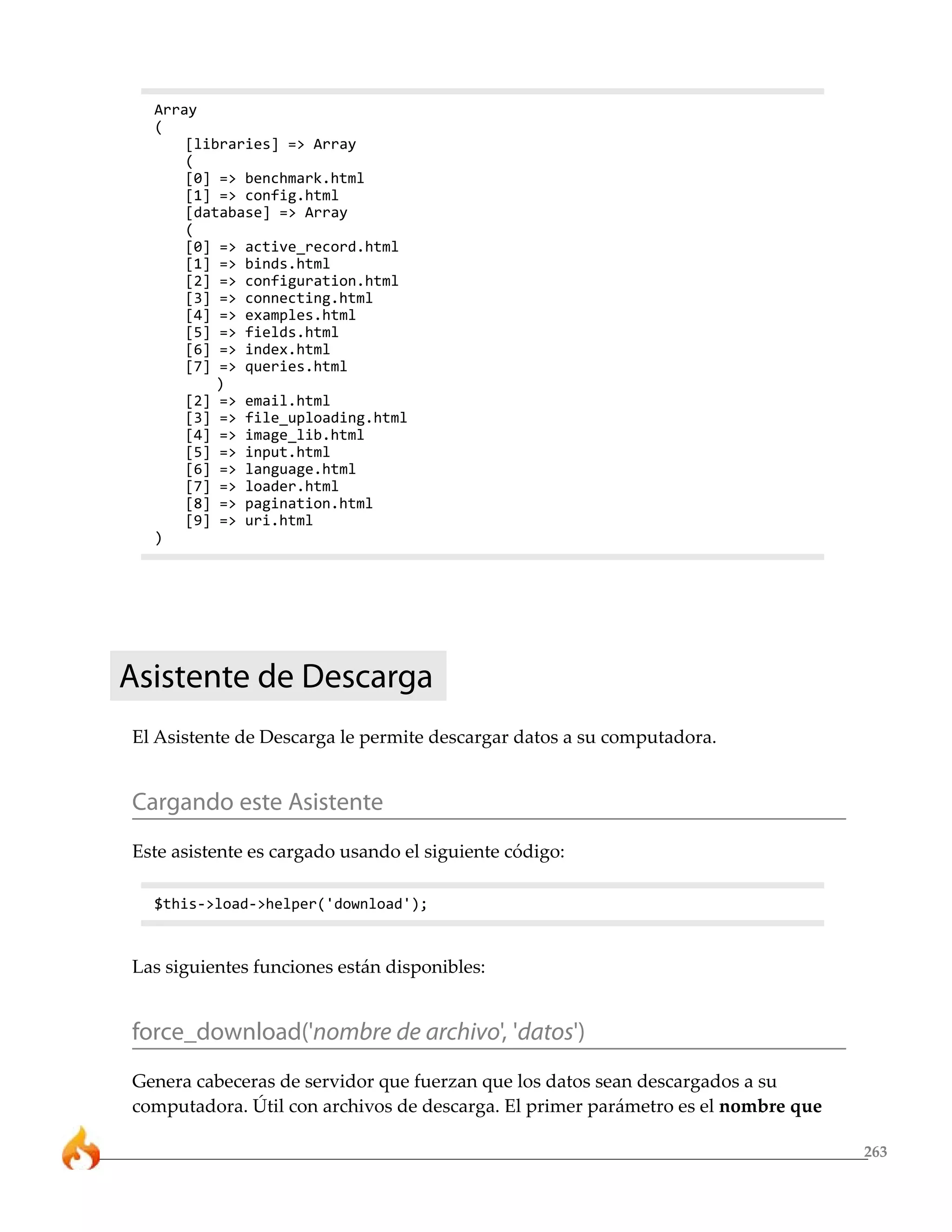 263
Array
(
[libraries] => Array
(
[0] => benchmark.html
[1] => config.html
[database] => Array
(
[0] => active_record.html
[1] => binds.html
[2] => configuration.html
[3] => connecting.html
[4] => examples.html
[5] => fields.html
[6] => index.html
[7] => queries.html
)
[2] => email.html
[3] => file_uploading.html
[4] => image_lib.html
[5] => input.html
[6] => language.html
[7] => loader.html
[8] => pagination.html
[9] => uri.html
)
Asistente de Descarga
El Asistente de Descarga le permite descargar datos a su computadora.
Cargando este Asistente
Este asistente es cargado usando el siguiente código:
$this->load->helper('download');
Las siguientes funciones están disponibles:
force_download('nombre de archivo', 'datos')
Genera cabeceras de servidor que fuerzan que los datos sean descargados a su
computadora. Útil con archivos de descarga. El primer parámetro es el nombre que
 