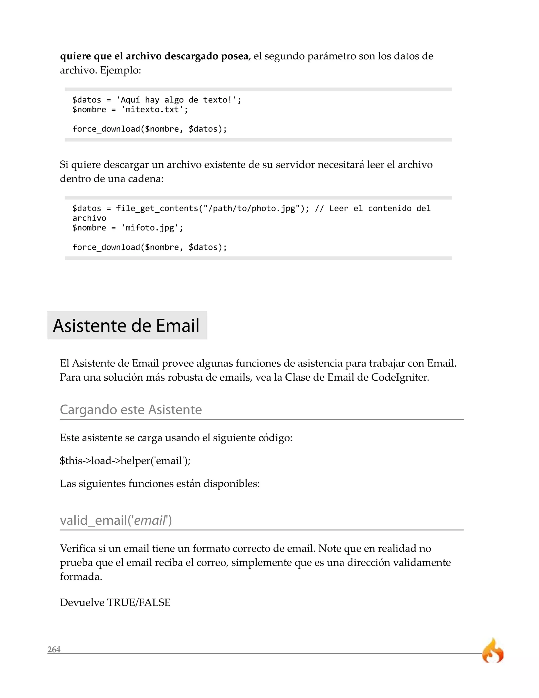264
quiere que el archivo descargado posea, el segundo parámetro son los datos de
archivo. Ejemplo:
$datos = 'Aquí hay algo de texto!';
$nombre = 'mitexto.txt';
force_download($nombre, $datos);
Si quiere descargar un archivo existente de su servidor necesitará leer el archivo
dentro de una cadena:
$datos = file_get_contents("/path/to/photo.jpg"); // Leer el contenido del
archivo
$nombre = 'mifoto.jpg';
force_download($nombre, $datos);
Asistente de Email
El Asistente de Email provee algunas funciones de asistencia para trabajar con Email.
Para una solución más robusta de emails, vea la Clase de Email de CodeIgniter.
Cargando este Asistente
Este asistente se carga usando el siguiente código:
$this->load->helper('email');
Las siguientes funciones están disponibles:
valid_email('email')
Verifica si un email tiene un formato correcto de email. Note que en realidad no
prueba que el email reciba el correo, simplemente que es una dirección validamente
formada.
Devuelve TRUE/FALSE
 