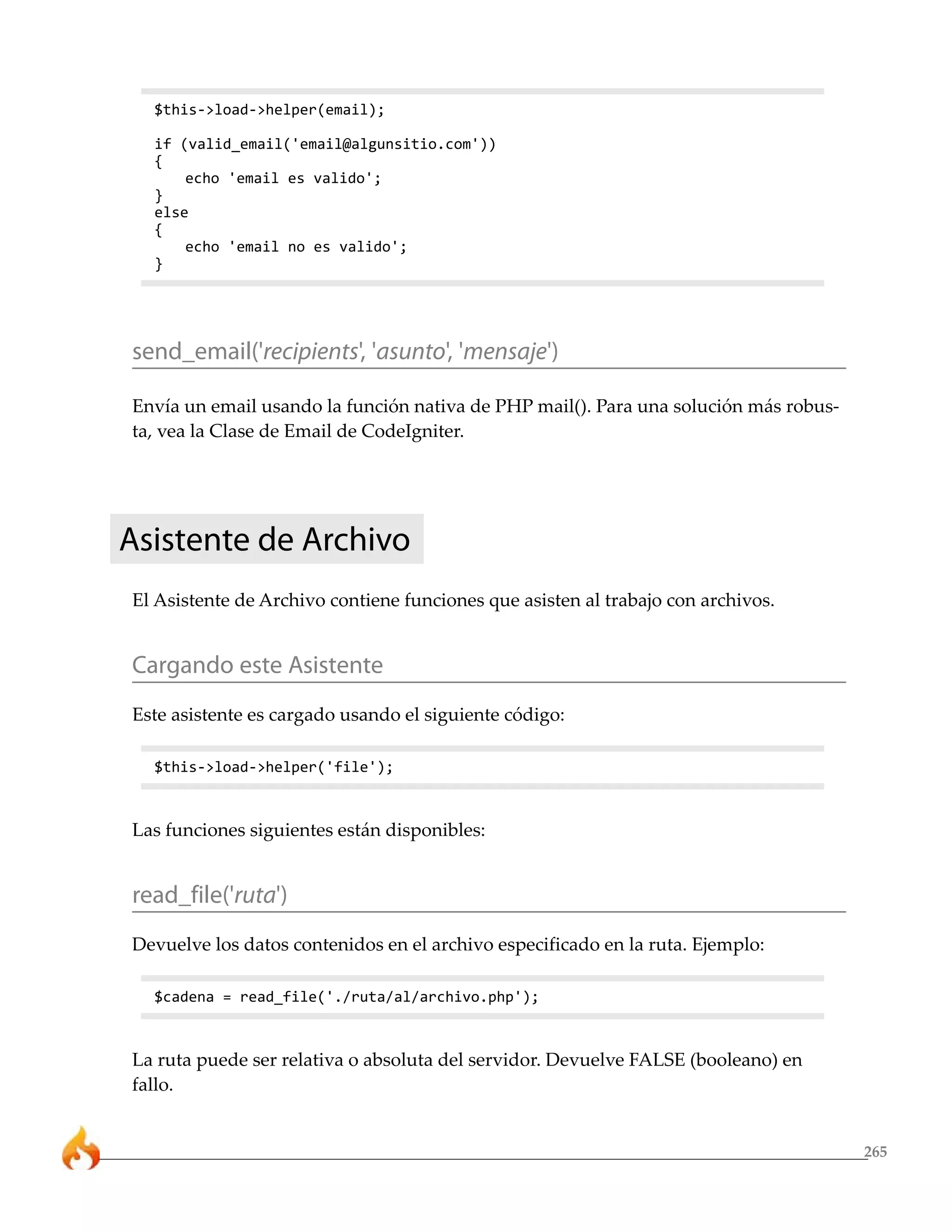 265
$this->load->helper(email);
if (valid_email('email@algunsitio.com'))
{
echo 'email es valido';
}
else
{
echo 'email no es valido';
}
send_email('recipients', 'asunto', 'mensaje')
Envía un email usando la función nativa de PHP mail(). Para una solución más robus-
ta, vea la Clase de Email de CodeIgniter.
Asistente de Archivo
El Asistente de Archivo contiene funciones que asisten al trabajo con archivos.
Cargando este Asistente
Este asistente es cargado usando el siguiente código:
$this->load->helper('file');
Las funciones siguientes están disponibles:
read_file('ruta')
Devuelve los datos contenidos en el archivo especificado en la ruta. Ejemplo:
$cadena = read_file('./ruta/al/archivo.php');
La ruta puede ser relativa o absoluta del servidor. Devuelve FALSE (booleano) en
fallo.
 
