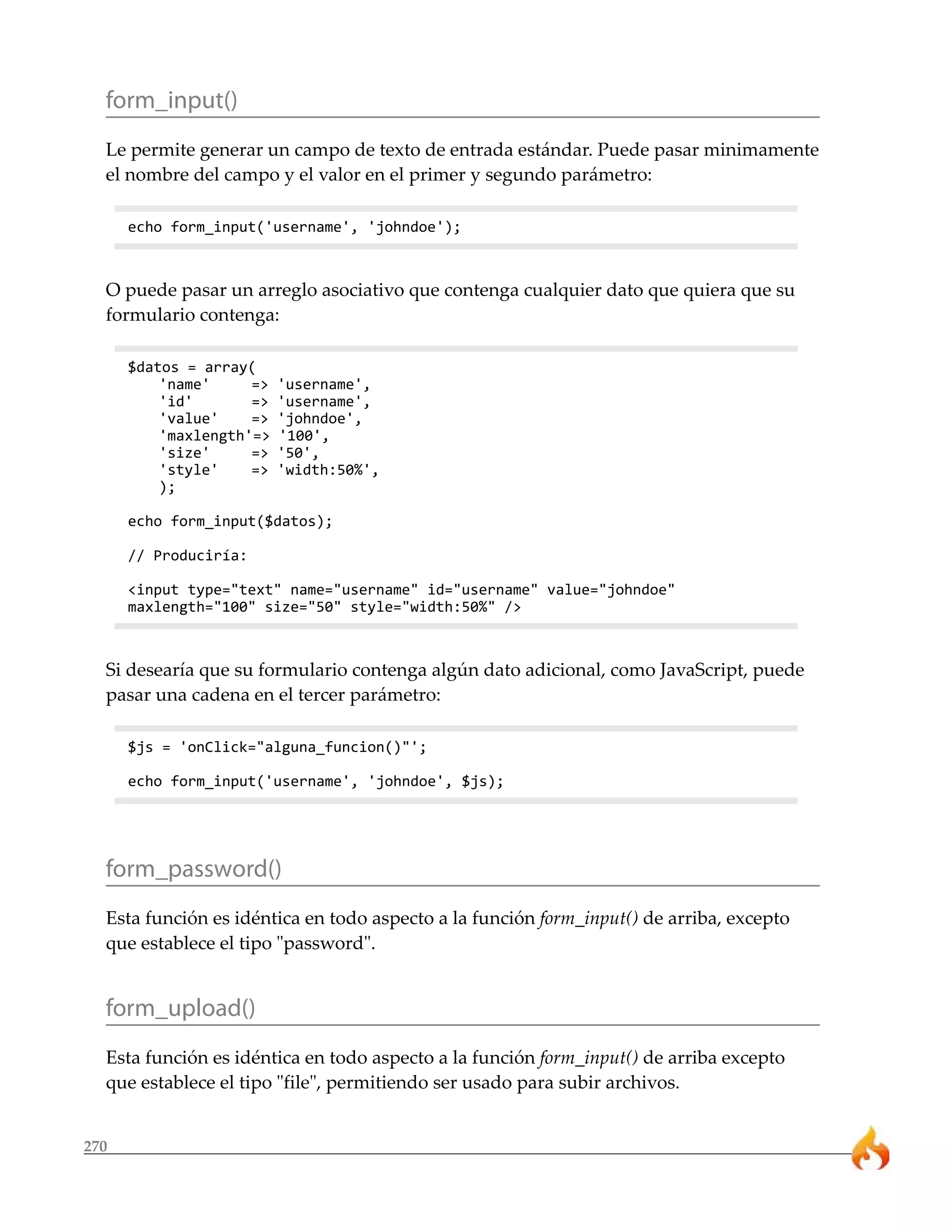 270
form_input()
Le permite generar un campo de texto de entrada estándar. Puede pasar minimamente
el nombre del campo y el valor en el primer y segundo parámetro:
echo form_input('username', 'johndoe');
O puede pasar un arreglo asociativo que contenga cualquier dato que quiera que su
formulario contenga:
$datos = array(
'name' => 'username',
'id' => 'username',
'value' => 'johndoe',
'maxlength'=> '100',
'size' => '50',
'style' => 'width:50%',
);
echo form_input($datos);
// Produciría:
<input type="text" name="username" id="username" value="johndoe"
maxlength="100" size="50" style="width:50%" />
Si desearía que su formulario contenga algún dato adicional, como JavaScript, puede
pasar una cadena en el tercer parámetro:
$js = 'onClick="alguna_funcion()"';
echo form_input('username', 'johndoe', $js);
form_password()
Esta función es idéntica en todo aspecto a la función form_input() de arriba, excepto
que establece el tipo "password".
form_upload()
Esta función es idéntica en todo aspecto a la función form_input() de arriba excepto
que establece el tipo "file", permitiendo ser usado para subir archivos.
 