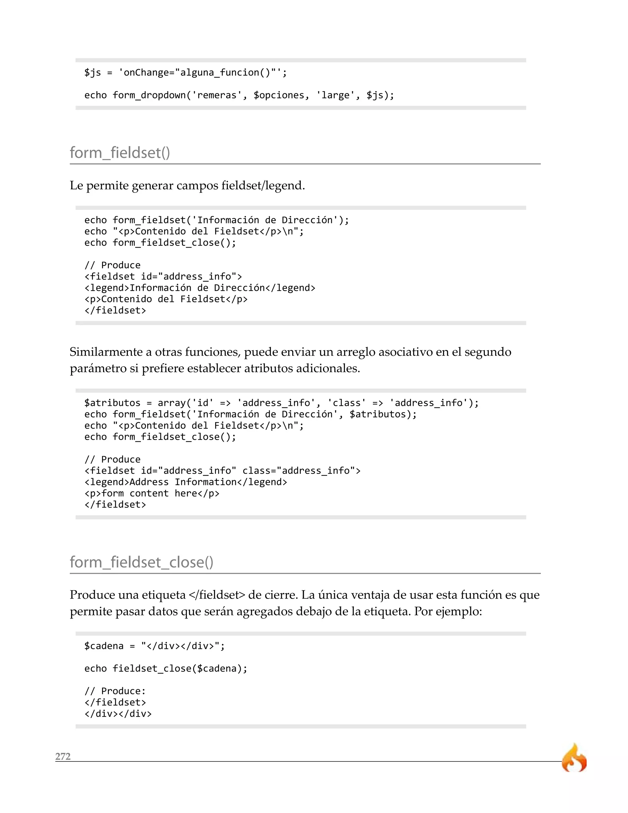 272
$js = 'onChange="alguna_funcion()"';
echo form_dropdown('remeras', $opciones, 'large', $js);
form_fieldset()
Le permite generar campos fieldset/legend.
echo form_fieldset('Información de Dirección');
echo "<p>Contenido del Fieldset</p>n";
echo form_fieldset_close();
// Produce
<fieldset id="address_info">
<legend>Información de Dirección</legend>
<p>Contenido del Fieldset</p>
</fieldset>
Similarmente a otras funciones, puede enviar un arreglo asociativo en el segundo
parámetro si prefiere establecer atributos adicionales.
$atributos = array('id' => 'address_info', 'class' => 'address_info');
echo form_fieldset('Información de Dirección', $atributos);
echo "<p>Contenido del Fieldset</p>n";
echo form_fieldset_close();
// Produce
<fieldset id="address_info" class="address_info">
<legend>Address Information</legend>
<p>form content here</p>
</fieldset>
form_fieldset_close()
Produce una etiqueta </fieldset> de cierre. La única ventaja de usar esta función es que
permite pasar datos que serán agregados debajo de la etiqueta. Por ejemplo:
$cadena = "</div></div>";
echo fieldset_close($cadena);
// Produce:
</fieldset>
</div></div>
 