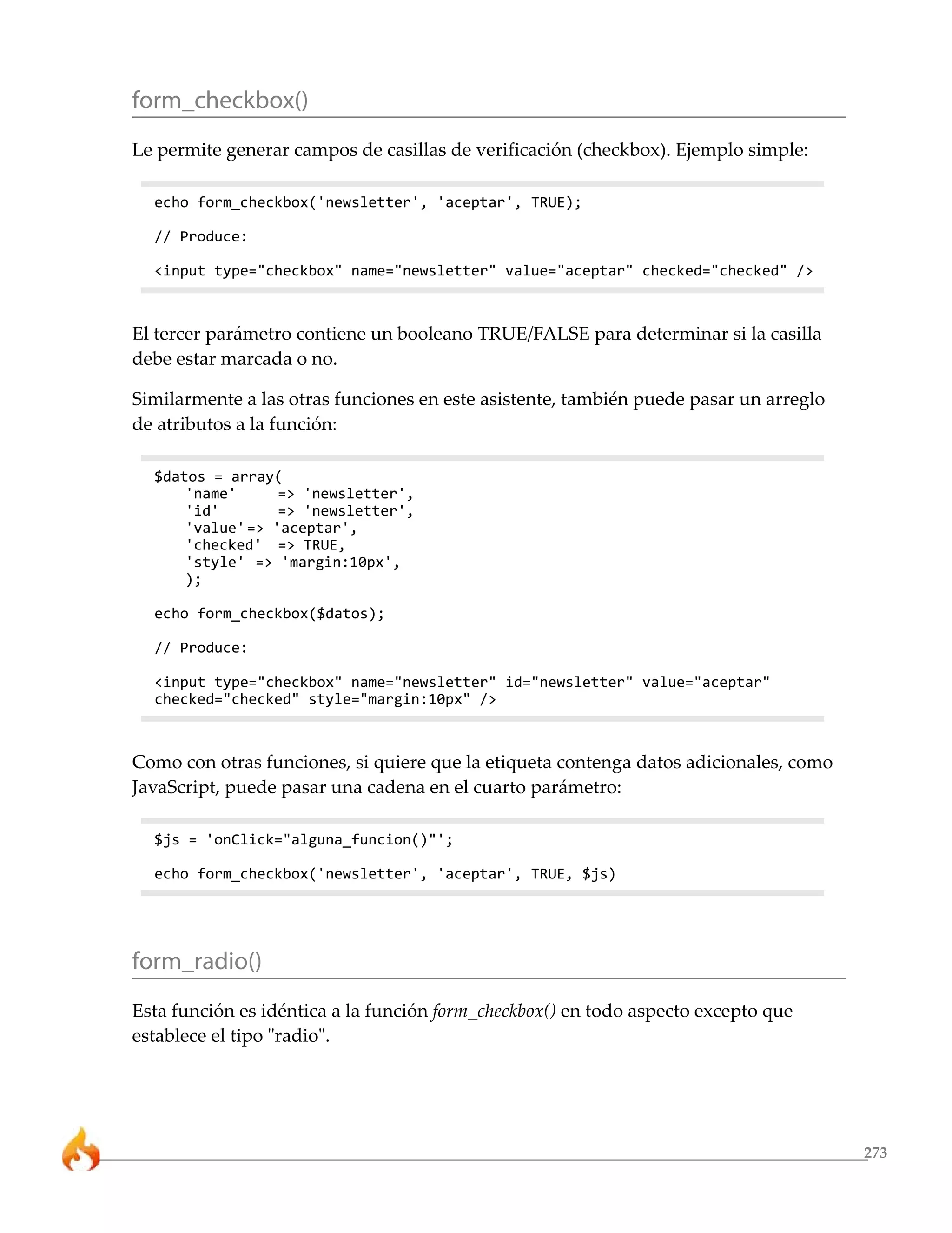 273
form_checkbox()
Le permite generar campos de casillas de verificación (checkbox). Ejemplo simple:
echo form_checkbox('newsletter', 'aceptar', TRUE);
// Produce:
<input type="checkbox" name="newsletter" value="aceptar" checked="checked" />
El tercer parámetro contiene un booleano TRUE/FALSE para determinar si la casilla
debe estar marcada o no.
Similarmente a las otras funciones en este asistente, también puede pasar un arreglo
de atributos a la función:
$datos = array(
'name' => 'newsletter',
'id' => 'newsletter',
'value'=> 'aceptar',
'checked' => TRUE,
'style' => 'margin:10px',
);
echo form_checkbox($datos);
// Produce:
<input type="checkbox" name="newsletter" id="newsletter" value="aceptar"
checked="checked" style="margin:10px" />
Como con otras funciones, si quiere que la etiqueta contenga datos adicionales, como
JavaScript, puede pasar una cadena en el cuarto parámetro:
$js = 'onClick="alguna_funcion()"';
echo form_checkbox('newsletter', 'aceptar', TRUE, $js)
form_radio()
Esta función es idéntica a la función form_checkbox() en todo aspecto excepto que
establece el tipo "radio".
 