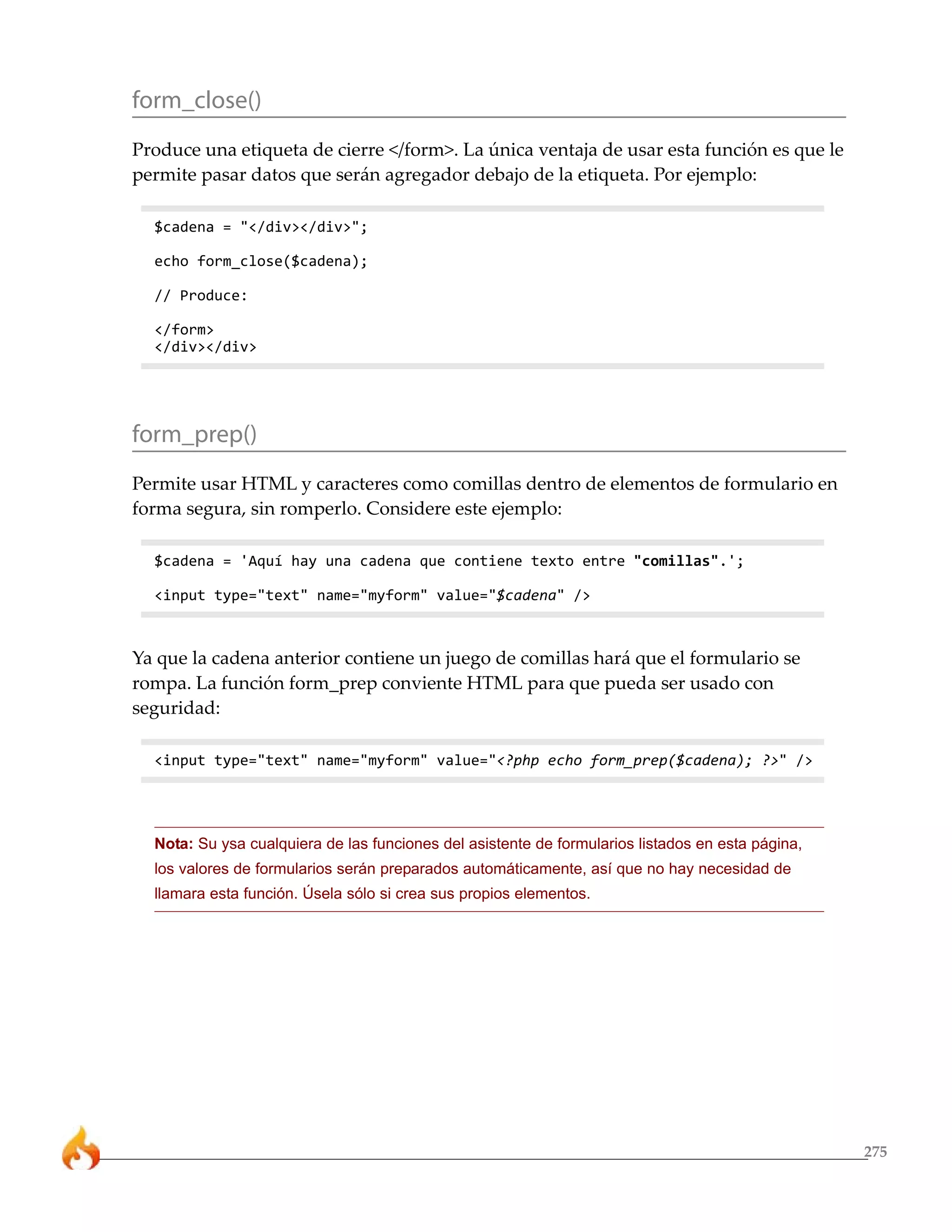 275
form_close()
Produce una etiqueta de cierre </form>. La única ventaja de usar esta función es que le
permite pasar datos que serán agregador debajo de la etiqueta. Por ejemplo:
$cadena = "</div></div>";
echo form_close($cadena);
// Produce:
</form>
</div></div>
form_prep()
Permite usar HTML y caracteres como comillas dentro de elementos de formulario en
forma segura, sin romperlo. Considere este ejemplo:
$cadena = 'Aquí hay una cadena que contiene texto entre "comillas".';
<input type="text" name="myform" value="$cadena" />
Ya que la cadena anterior contiene un juego de comillas hará que el formulario se
rompa. La función form_prep conviente HTML para que pueda ser usado con
seguridad:
<input type="text" name="myform" value="<?php echo form_prep($cadena); ?>" />
Nota: Su ysa cualquiera de las funciones del asistente de formularios listados en esta página,
los valores de formularios serán preparados automáticamente, así que no hay necesidad de
llamara esta función. Úsela sólo si crea sus propios elementos.
 
