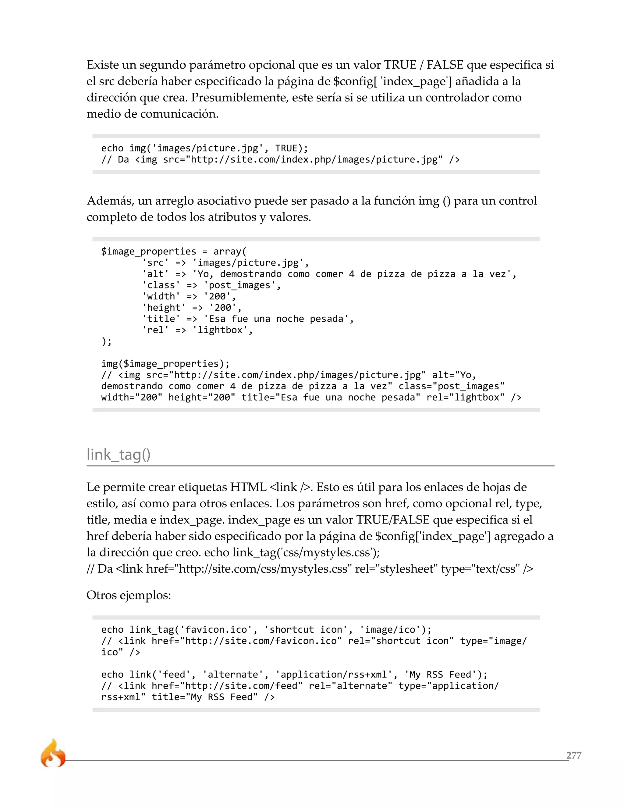 277
Existe un segundo parámetro opcional que es un valor TRUE / FALSE que especifica si
el src debería haber especificado la página de $config[ 'index_page'] añadida a la
dirección que crea. Presumiblemente, este sería si se utiliza un controlador como
medio de comunicación.
echo img('images/picture.jpg', TRUE);
// Da <img src="http://site.com/index.php/images/picture.jpg" />
Además, un arreglo asociativo puede ser pasado a la función img () para un control
completo de todos los atributos y valores.
$image_properties = array(
'src' => 'images/picture.jpg',
'alt' => 'Yo, demostrando como comer 4 de pizza de pizza a la vez',
'class' => 'post_images',
'width' => '200',
'height' => '200',
'title' => 'Esa fue una noche pesada',
'rel' => 'lightbox',
);
img($image_properties);
// <img src="http://site.com/index.php/images/picture.jpg" alt="Yo,
demostrando como comer 4 de pizza de pizza a la vez" class="post_images"
width="200" height="200" title="Esa fue una noche pesada" rel="lightbox" />
link_tag()
Le permite crear etiquetas HTML <link />. Esto es útil para los enlaces de hojas de
estilo, así como para otros enlaces. Los parámetros son href, como opcional rel, type,
title, media e index_page. index_page es un valor TRUE/FALSE que especifica si el
href debería haber sido especificado por la página de $config['index_page'] agregado a
la dirección que creo. echo link_tag('css/mystyles.css');
// Da <link href="http://site.com/css/mystyles.css" rel="stylesheet" type="text/css" />
Otros ejemplos:
echo link_tag('favicon.ico', 'shortcut icon', 'image/ico');
// <link href="http://site.com/favicon.ico" rel="shortcut icon" type="image/
ico" />
echo link('feed', 'alternate', 'application/rss+xml', 'My RSS Feed');
// <link href="http://site.com/feed" rel="alternate" type="application/
rss+xml" title="My RSS Feed" />
 