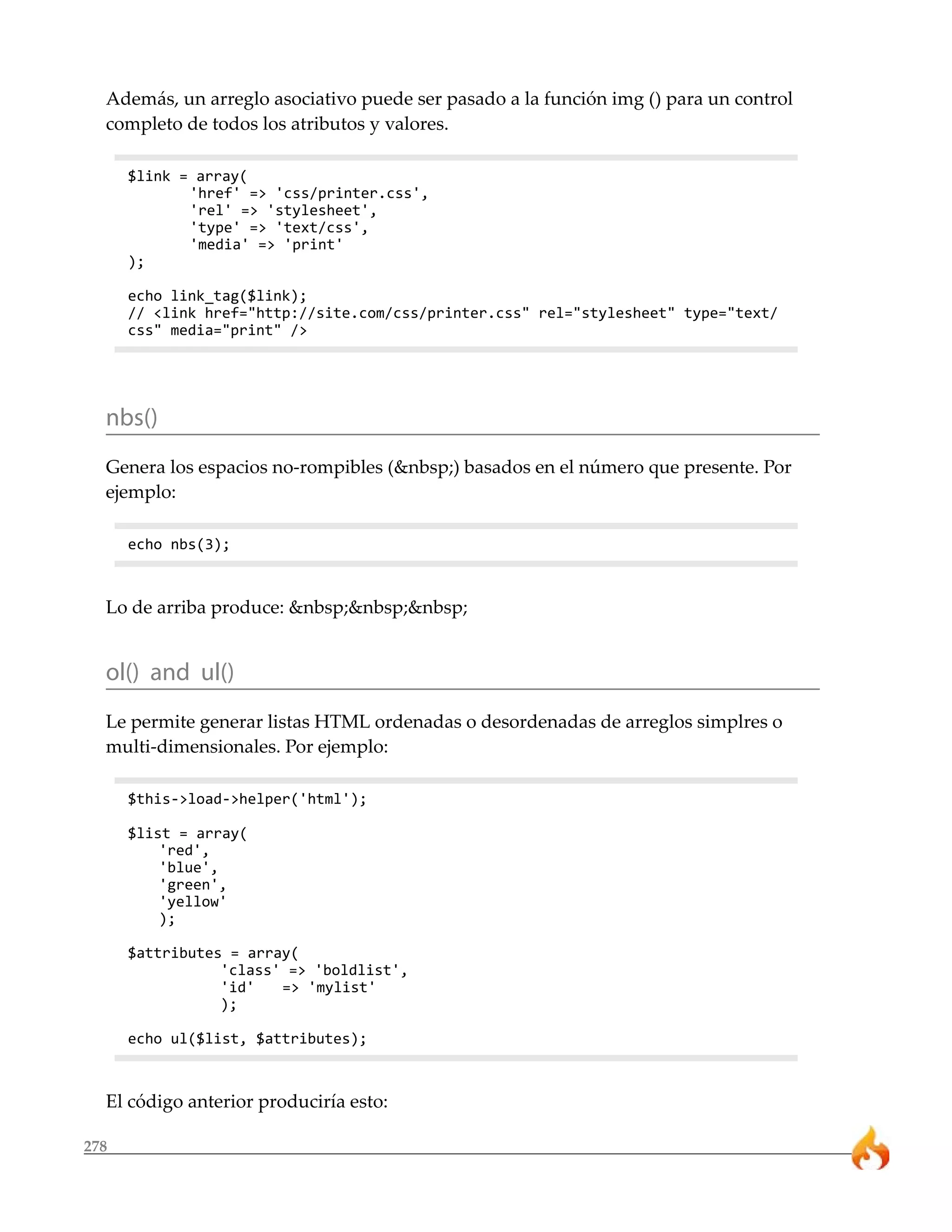 278
Además, un arreglo asociativo puede ser pasado a la función img () para un control
completo de todos los atributos y valores.
$link = array(
'href' => 'css/printer.css',
'rel' => 'stylesheet',
'type' => 'text/css',
'media' => 'print'
);
echo link_tag($link);
// <link href="http://site.com/css/printer.css" rel="stylesheet" type="text/
css" media="print" />
nbs()
Genera los espacios no-rompibles (&nbsp;) basados en el número que presente. Por
ejemplo:
echo nbs(3);
Lo de arriba produce: &nbsp;&nbsp;&nbsp;
ol() and ul()
Le permite generar listas HTML ordenadas o desordenadas de arreglos simplres o
multi-dimensionales. Por ejemplo:
$this->load->helper('html');
$list = array(
'red',
'blue',
'green',
'yellow'
);
$attributes = array(
'class' => 'boldlist',
'id' => 'mylist'
);
echo ul($list, $attributes);
El código anterior produciría esto:
 