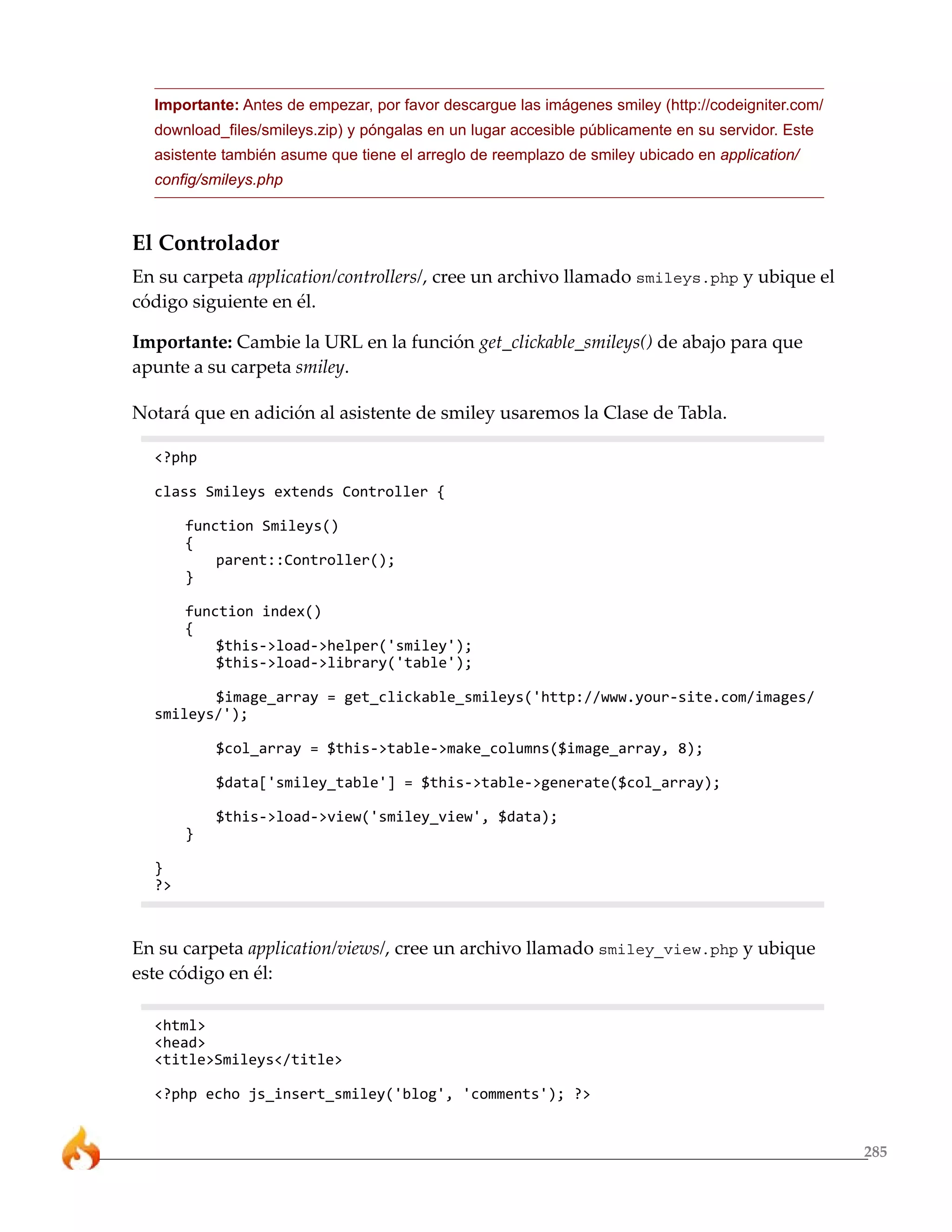 285
Importante: Antes de empezar, por favor descargue las imágenes smiley (http://codeigniter.com/
download_files/smileys.zip) y póngalas en un lugar accesible públicamente en su servidor. Este
asistente también asume que tiene el arreglo de reemplazo de smiley ubicado en application/
config/smileys.php
El Controlador
En su carpeta application/controllers/, cree un archivo llamado smileys.php y ubique el
código siguiente en él.
Importante: Cambie la URL en la función get_clickable_smileys() de abajo para que
apunte a su carpeta smiley.
Notará que en adición al asistente de smiley usaremos la Clase de Tabla.
<?php
class Smileys extends Controller {
function Smileys()
{
parent::Controller();
}
function index()
{
$this->load->helper('smiley');
$this->load->library('table');
$image_array = get_clickable_smileys('http://www.your-site.com/images/
smileys/');
$col_array = $this->table->make_columns($image_array, 8);
$data['smiley_table'] = $this->table->generate($col_array);
$this->load->view('smiley_view', $data);
}
}
?>
En su carpeta application/views/, cree un archivo llamado smiley_view.php y ubique
este código en él:
<html>
<head>
<title>Smileys</title>
<?php echo js_insert_smiley('blog', 'comments'); ?>
 