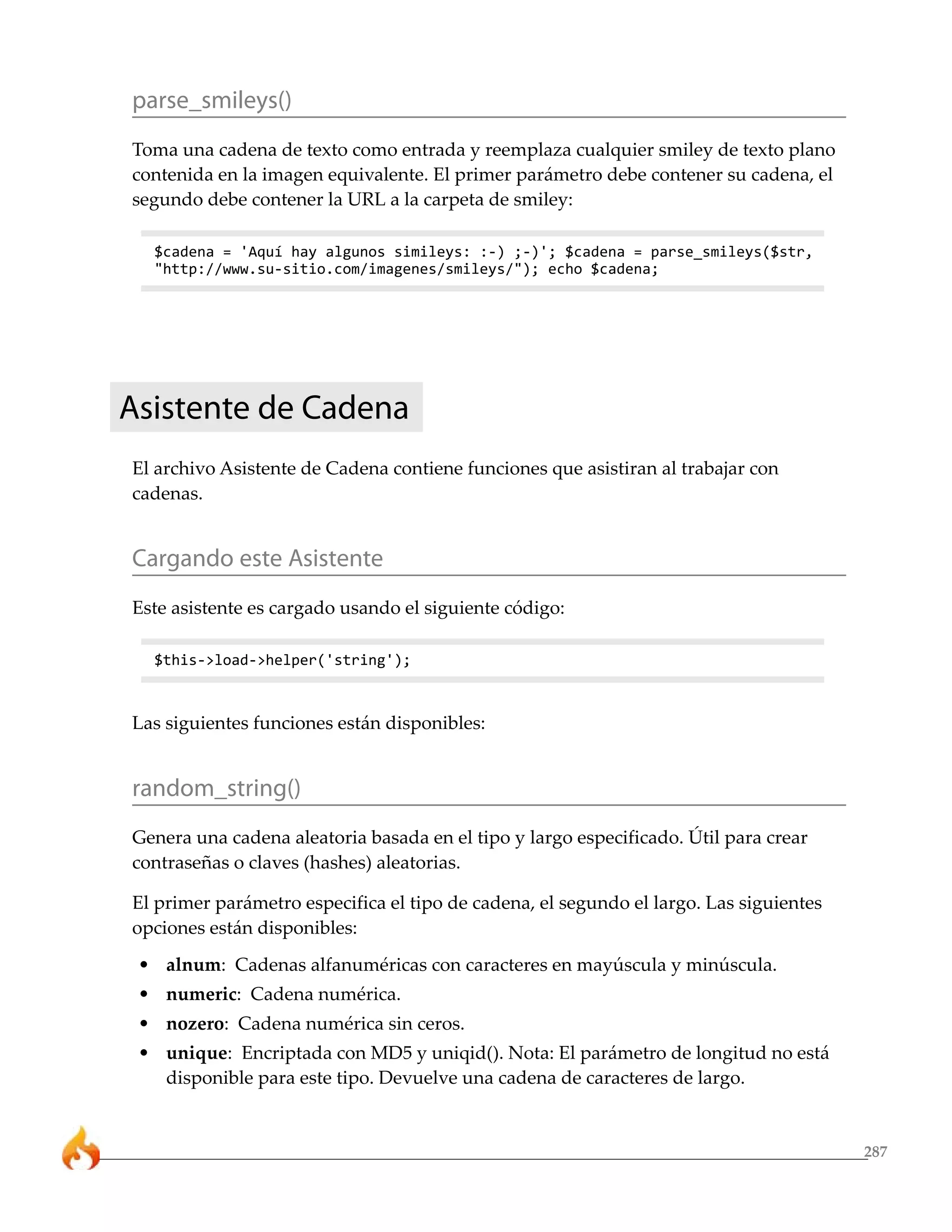 287
parse_smileys()
Toma una cadena de texto como entrada y reemplaza cualquier smiley de texto plano
contenida en la imagen equivalente. El primer parámetro debe contener su cadena, el
segundo debe contener la URL a la carpeta de smiley:
$cadena = 'Aquí hay algunos simileys: :-) ;-)'; $cadena = parse_smileys($str,
"http://www.su-sitio.com/imagenes/smileys/"); echo $cadena;
Asistente de Cadena
El archivo Asistente de Cadena contiene funciones que asistiran al trabajar con
cadenas.
Cargando este Asistente
Este asistente es cargado usando el siguiente código:
$this->load->helper('string');
Las siguientes funciones están disponibles:
random_string()
Genera una cadena aleatoria basada en el tipo y largo especificado. Útil para crear
contraseñas o claves (hashes) aleatorias.
El primer parámetro especifica el tipo de cadena, el segundo el largo. Las siguientes
opciones están disponibles:
• alnum: Cadenas alfanuméricas con caracteres en mayúscula y minúscula.
• numeric: Cadena numérica.
• nozero: Cadena numérica sin ceros.
• unique: Encriptada con MD5 y uniqid(). Nota: El parámetro de longitud no está
disponible para este tipo. Devuelve una cadena de caracteres de largo.
 