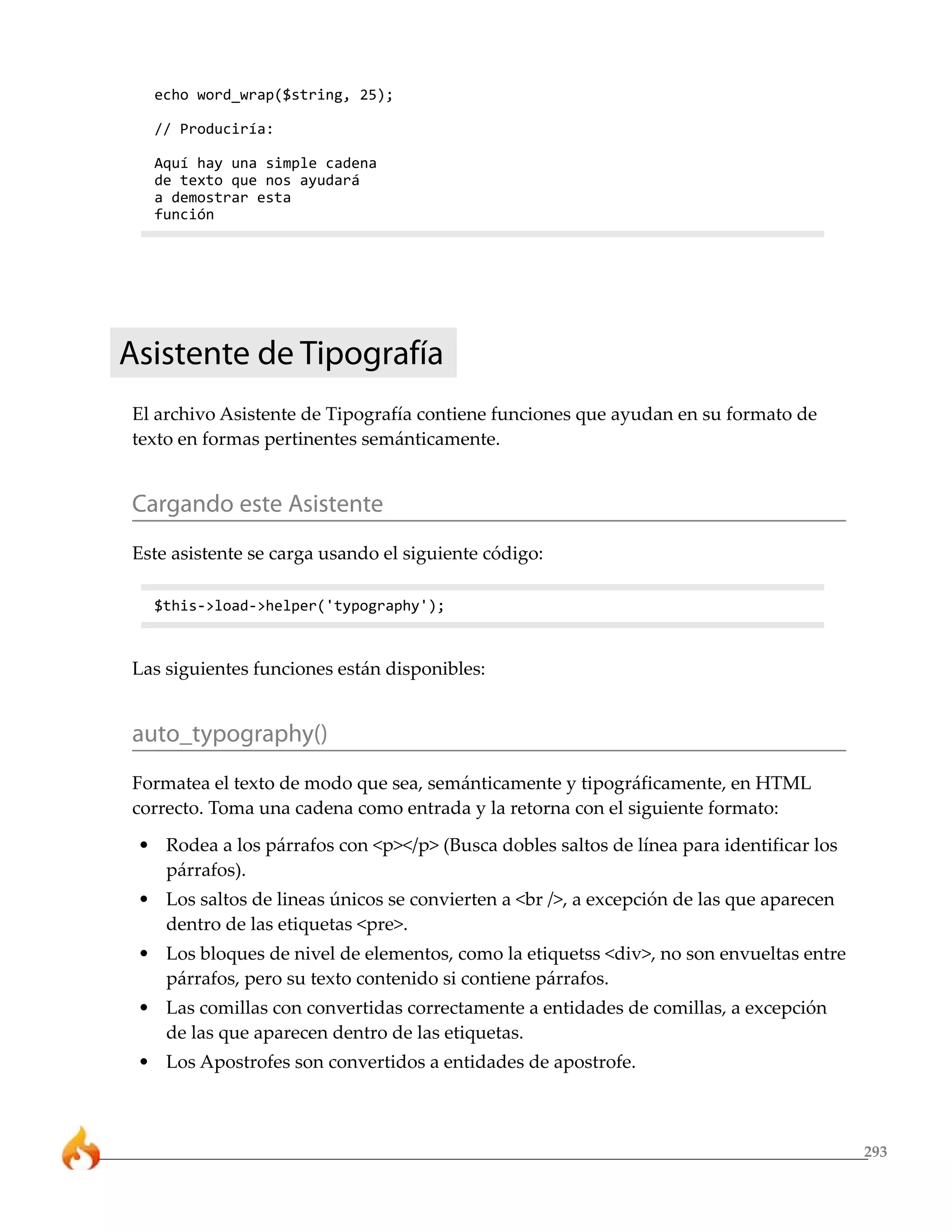 293
echo word_wrap($string, 25);
// Produciría:
Aquí hay una simple cadena
de texto que nos ayudará
a demostrar esta
función
Asistente de Tipografía
El archivo Asistente de Tipografía contiene funciones que ayudan en su formato de
texto en formas pertinentes semánticamente.
Cargando este Asistente
Este asistente se carga usando el siguiente código:
$this->load->helper('typography');
Las siguientes funciones están disponibles:
auto_typography()
Formatea el texto de modo que sea, semánticamente y tipográficamente, en HTML
correcto. Toma una cadena como entrada y la retorna con el siguiente formato:
• Rodea a los párrafos con <p></p> (Busca dobles saltos de línea para identificar los
párrafos).
• Los saltos de lineas únicos se convierten a <br />, a excepción de las que aparecen
dentro de las etiquetas <pre>.
• Los bloques de nivel de elementos, como la etiquetss <div>, no son envueltas entre
párrafos, pero su texto contenido si contiene párrafos.
• Las comillas con convertidas correctamente a entidades de comillas, a excepción
de las que aparecen dentro de las etiquetas.
• Los Apostrofes son convertidos a entidades de apostrofe.
 