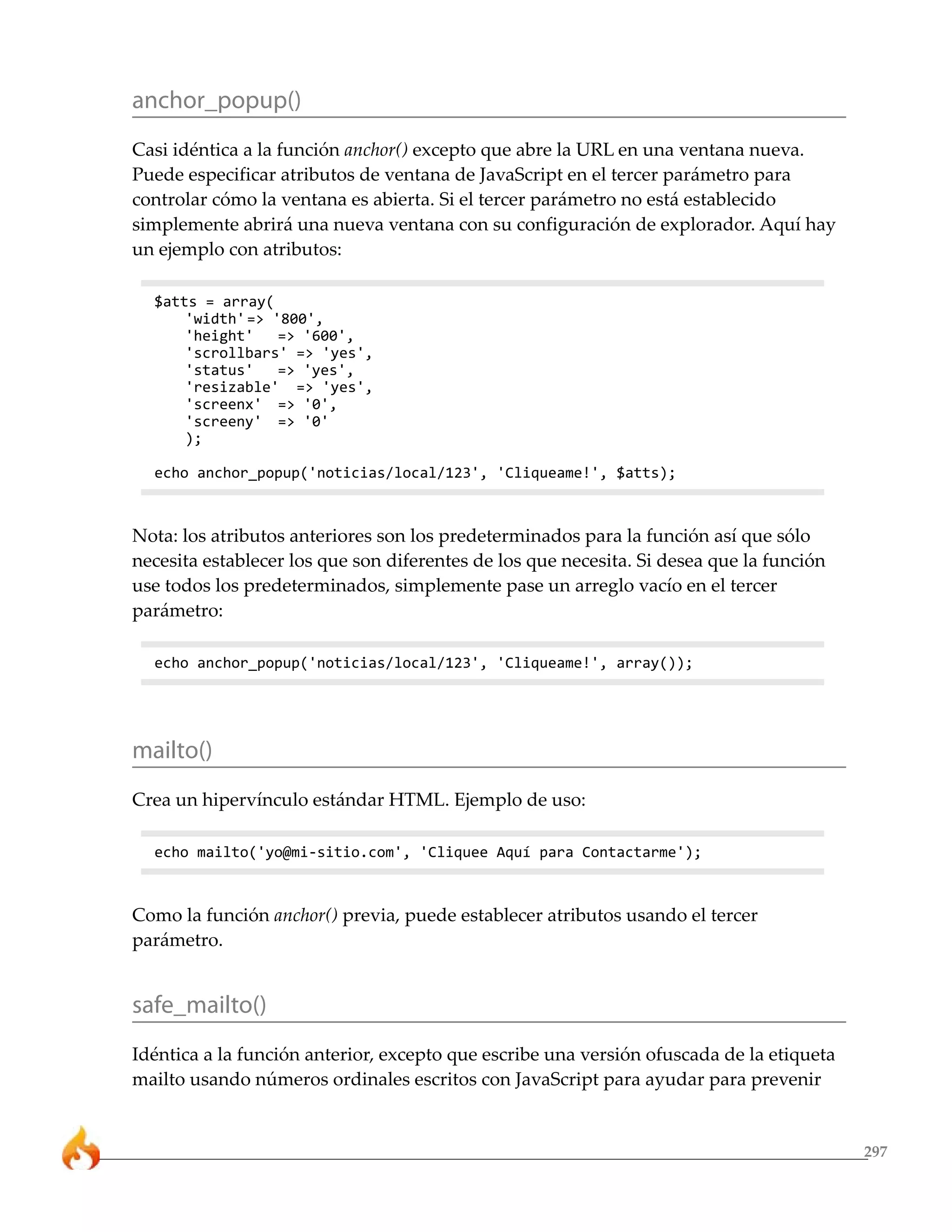 297
anchor_popup()
Casi idéntica a la función anchor() excepto que abre la URL en una ventana nueva.
Puede especificar atributos de ventana de JavaScript en el tercer parámetro para
controlar cómo la ventana es abierta. Si el tercer parámetro no está establecido
simplemente abrirá una nueva ventana con su configuración de explorador. Aquí hay
un ejemplo con atributos:
$atts = array(
'width'=> '800',
'height' => '600',
'scrollbars' => 'yes',
'status' => 'yes',
'resizable' => 'yes',
'screenx' => '0',
'screeny' => '0'
);
echo anchor_popup('noticias/local/123', 'Cliqueame!', $atts);
Nota: los atributos anteriores son los predeterminados para la función así que sólo
necesita establecer los que son diferentes de los que necesita. Si desea que la función
use todos los predeterminados, simplemente pase un arreglo vacío en el tercer
parámetro:
echo anchor_popup('noticias/local/123', 'Cliqueame!', array());
mailto()
Crea un hipervínculo estándar HTML. Ejemplo de uso:
echo mailto('yo@mi-sitio.com', 'Cliquee Aquí para Contactarme');
Como la función anchor() previa, puede establecer atributos usando el tercer
parámetro.
safe_mailto()
Idéntica a la función anterior, excepto que escribe una versión ofuscada de la etiqueta
mailto usando números ordinales escritos con JavaScript para ayudar para prevenir
 