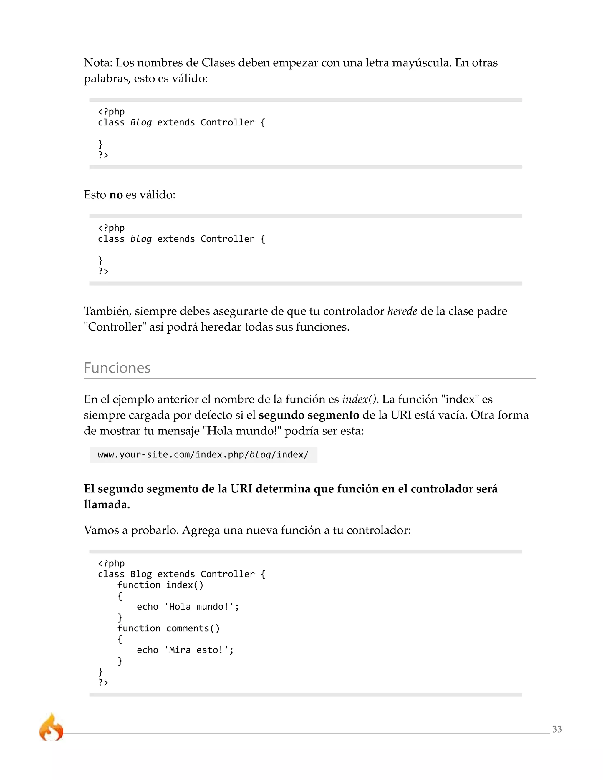 33
Nota: Los nombres de Clases deben empezar con una letra mayúscula. En otras
palabras, esto es válido:
<?php
class Blog extends Controller {
}
?>
Esto no es válido:
<?php
class blog extends Controller {
}
?>
También, siempre debes asegurarte de que tu controlador herede de la clase padre
"Controller" así podrá heredar todas sus funciones.
Funciones
En el ejemplo anterior el nombre de la función es index(). La función "index" es
siempre cargada por defecto si el segundo segmento de la URI está vacía. Otra forma
de mostrar tu mensaje "Hola mundo!" podría ser esta:
www.your-site.com/index.php/blog/index/
El segundo segmento de la URI determina que función en el controlador será
llamada.
Vamos a probarlo. Agrega una nueva función a tu controlador:
<?php
class Blog extends Controller {
function index()
{
echo 'Hola mundo!';
}
function comments()
{
echo 'Mira esto!';
}
}
?>
 