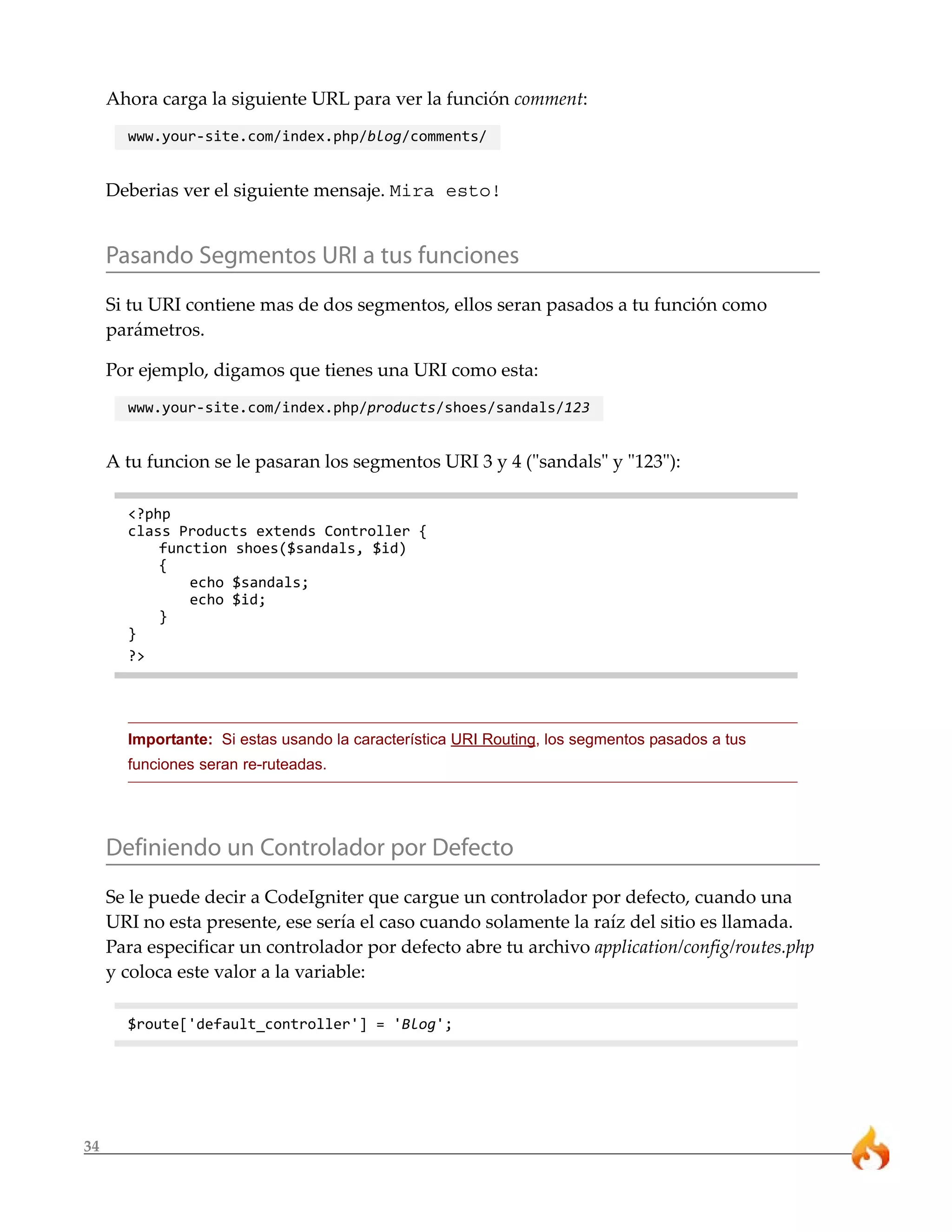 34
Ahora carga la siguiente URL para ver la función comment:
www.your-site.com/index.php/blog/comments/
Deberias ver el siguiente mensaje. Mira esto!
Pasando Segmentos URI a tus funciones
Si tu URI contiene mas de dos segmentos, ellos seran pasados a tu función como
parámetros.
Por ejemplo, digamos que tienes una URI como esta:
www.your-site.com/index.php/products/shoes/sandals/123
A tu funcion se le pasaran los segmentos URI 3 y 4 ("sandals" y "123"):
<?php
class Products extends Controller {
function shoes($sandals, $id)
{
echo $sandals;
echo $id;
}
}
?>
Importante: Si estas usando la característica URI Routing, los segmentos pasados a tus
funciones seran re-ruteadas.
Definiendo un Controlador por Defecto
Se le puede decir a CodeIgniter que cargue un controlador por defecto, cuando una
URI no esta presente, ese sería el caso cuando solamente la raíz del sitio es llamada.
Para especificar un controlador por defecto abre tu archivo application/config/routes.php
y coloca este valor a la variable:
$route['default_controller'] = 'Blog';
 