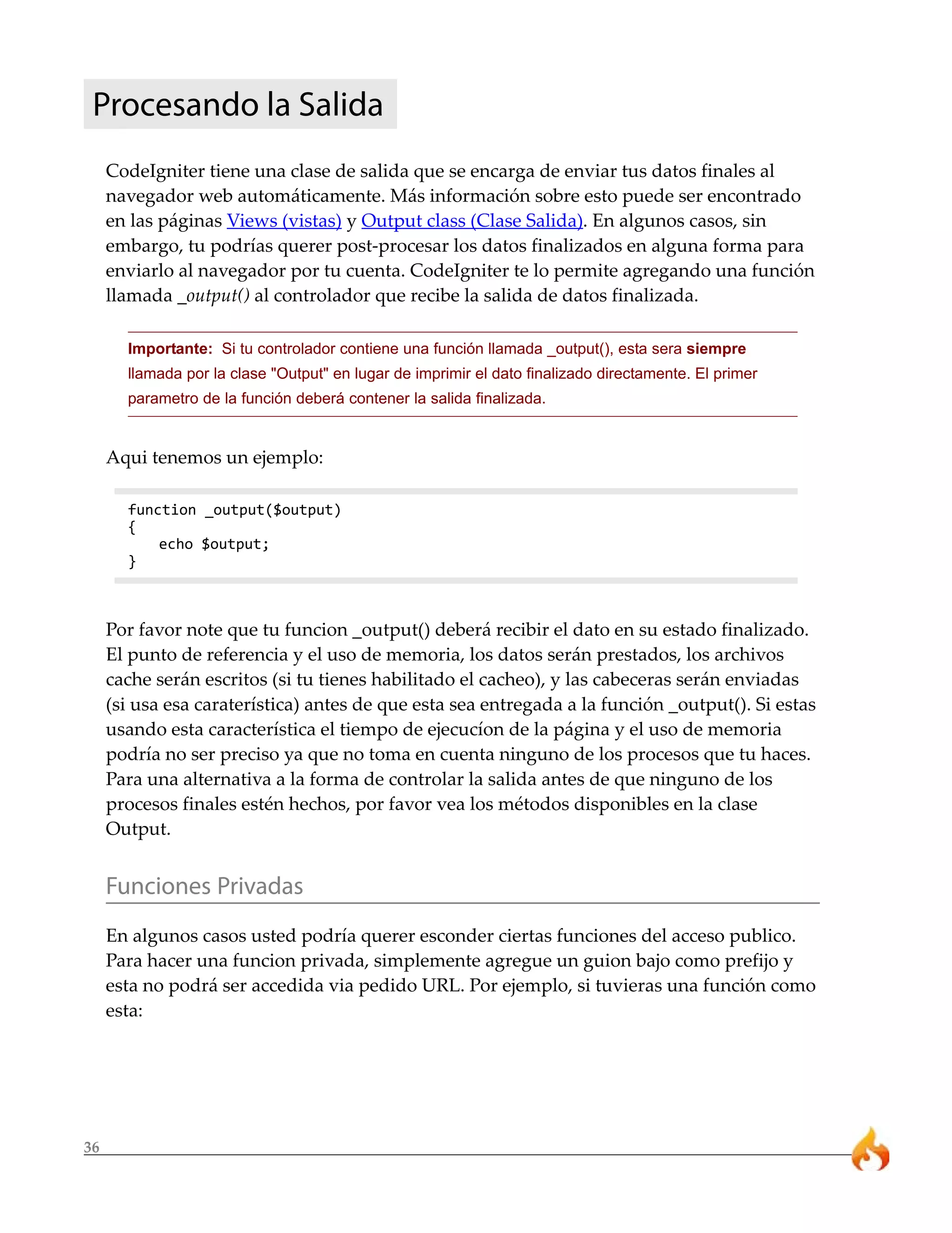 36
Procesando la Salida
CodeIgniter tiene una clase de salida que se encarga de enviar tus datos finales al
navegador web automáticamente. Más información sobre esto puede ser encontrado
en las páginas Views (vistas) y Output class (Clase Salida). En algunos casos, sin
embargo, tu podrías querer post-procesar los datos finalizados en alguna forma para
enviarlo al navegador por tu cuenta. CodeIgniter te lo permite agregando una función
llamada _output() al controlador que recibe la salida de datos finalizada.
Importante: Si tu controlador contiene una función llamada _output(), esta sera siempre
llamada por la clase "Output" en lugar de imprimir el dato finalizado directamente. El primer
parametro de la función deberá contener la salida finalizada.
Aqui tenemos un ejemplo:
function _output($output)
{
echo $output;
}
Por favor note que tu funcion _output() deberá recibir el dato en su estado finalizado.
El punto de referencia y el uso de memoria, los datos serán prestados, los archivos
cache serán escritos (si tu tienes habilitado el cacheo), y las cabeceras serán enviadas
(si usa esa caraterística) antes de que esta sea entregada a la función _output(). Si estas
usando esta característica el tiempo de ejecucíon de la página y el uso de memoria
podría no ser preciso ya que no toma en cuenta ninguno de los procesos que tu haces.
Para una alternativa a la forma de controlar la salida antes de que ninguno de los
procesos finales estén hechos, por favor vea los métodos disponibles en la clase
Output.
Funciones Privadas
En algunos casos usted podría querer esconder ciertas funciones del acceso publico.
Para hacer una funcion privada, simplemente agregue un guion bajo como prefijo y
esta no podrá ser accedida via pedido URL. Por ejemplo, si tuvieras una función como
esta:
 