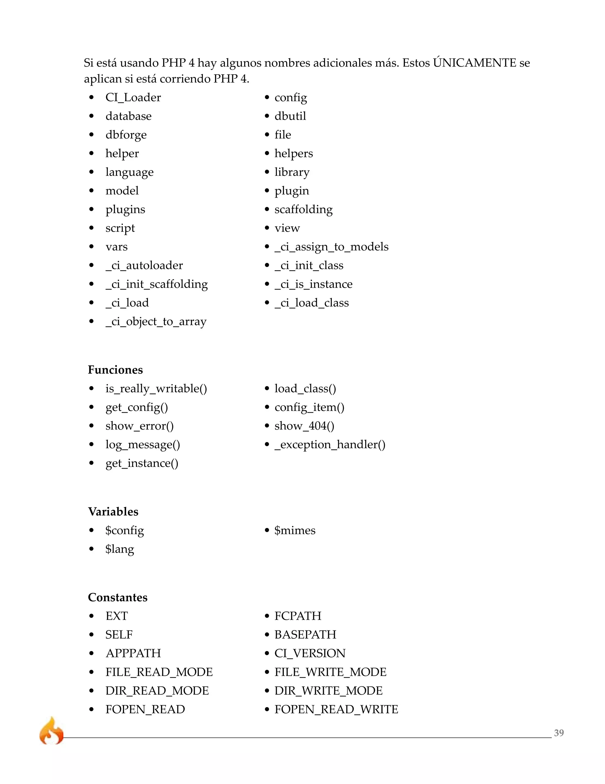 39
Si está usando PHP 4 hay algunos nombres adicionales más. Estos ÚNICAMENTE se
aplican si está corriendo PHP 4.
• CI_Loader • config
• database • dbutil
• dbforge • file
• helper • helpers
• language • library
• model • plugin
• plugins • scaffolding
• script • view
• vars • _ci_assign_to_models
• _ci_autoloader • _ci_init_class
• _ci_init_scaffolding • _ci_is_instance
• _ci_load • _ci_load_class
• _ci_object_to_array
Funciones
• is_really_writable() • load_class()
• get_config() • config_item()
• show_error() • show_404()
• log_message() • _exception_handler()
• get_instance()
Variables
• $config • $mimes
• $lang
Constantes
• EXT • FCPATH
• SELF • BASEPATH
• APPPATH • CI_VERSION
• FILE_READ_MODE • FILE_WRITE_MODE
• DIR_READ_MODE • DIR_WRITE_MODE
• FOPEN_READ • FOPEN_READ_WRITE
 