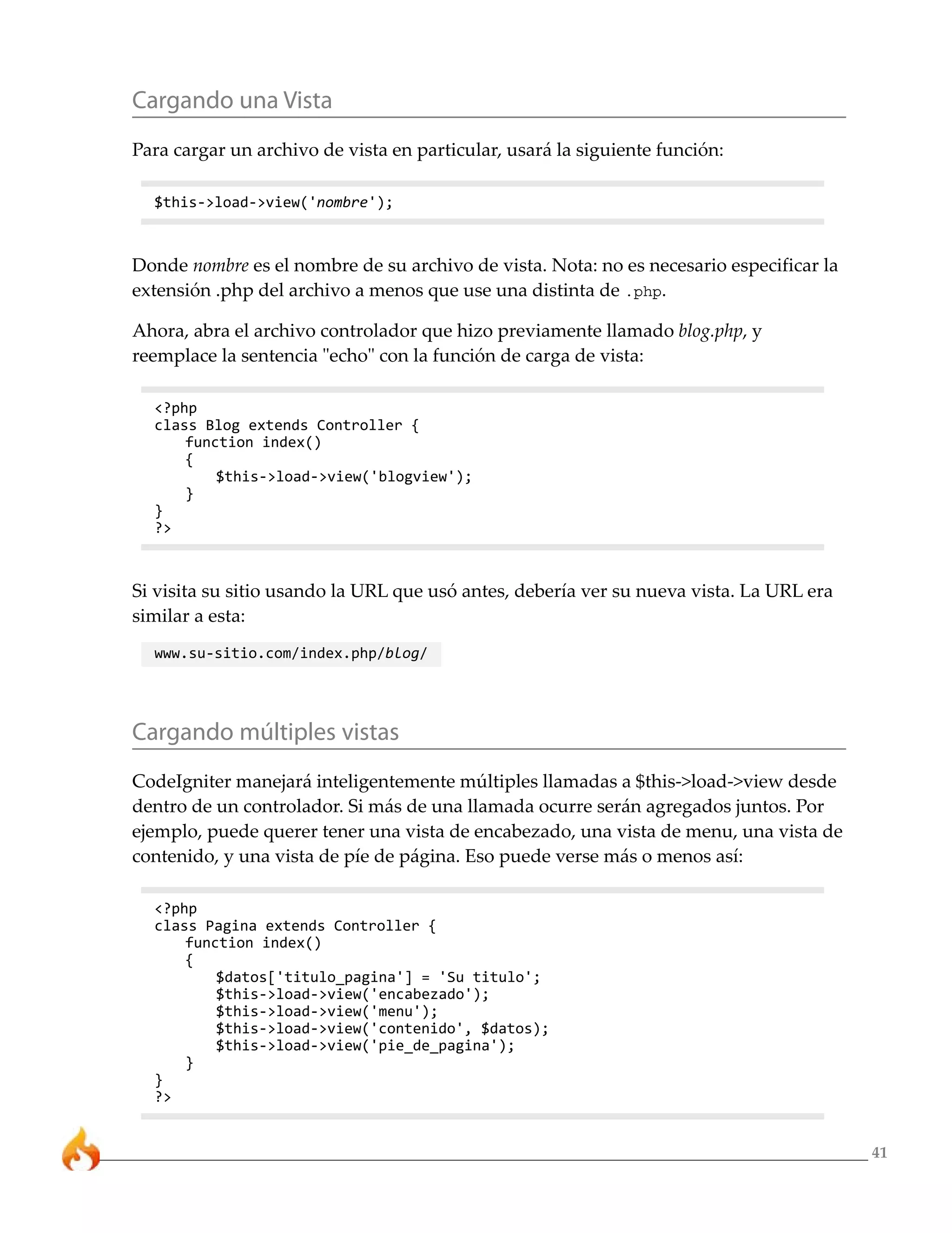 41
Cargando una Vista
Para cargar un archivo de vista en particular, usará la siguiente función:
$this->load->view('nombre');
Donde nombre es el nombre de su archivo de vista. Nota: no es necesario especificar la
extensión .php del archivo a menos que use una distinta de .php.
Ahora, abra el archivo controlador que hizo previamente llamado blog.php, y
reemplace la sentencia "echo" con la función de carga de vista:
<?php
class Blog extends Controller {
function index()
{
$this->load->view('blogview');
}
}
?>
Si visita su sitio usando la URL que usó antes, debería ver su nueva vista. La URL era
similar a esta:
www.su-sitio.com/index.php/blog/
Cargando múltiples vistas
CodeIgniter manejará inteligentemente múltiples llamadas a $this->load->view desde
dentro de un controlador. Si más de una llamada ocurre serán agregados juntos. Por
ejemplo, puede querer tener una vista de encabezado, una vista de menu, una vista de
contenido, y una vista de píe de página. Eso puede verse más o menos así:
<?php
class Pagina extends Controller {
function index()
{
$datos['titulo_pagina'] = 'Su titulo';
$this->load->view('encabezado');
$this->load->view('menu');
$this->load->view('contenido', $datos);
$this->load->view('pie_de_pagina');
}
}
?>
 