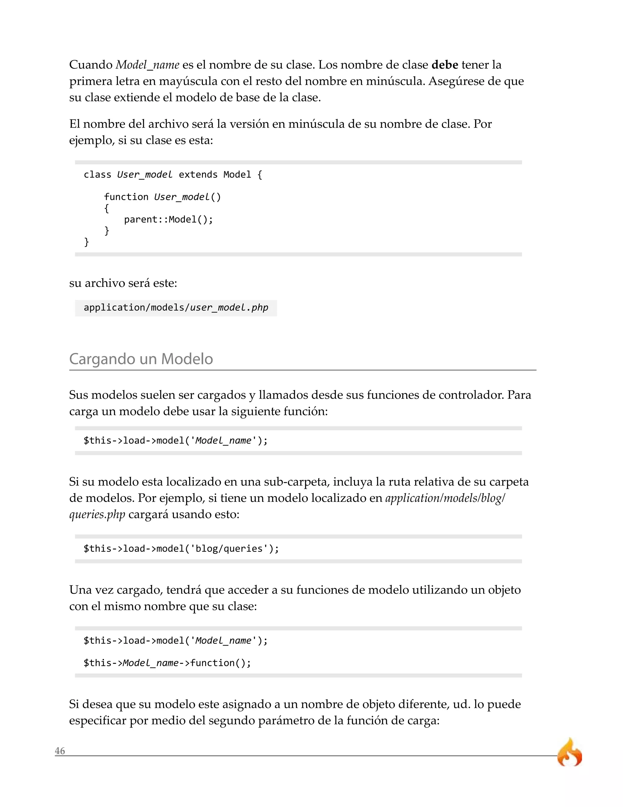 46
Cuando Model_name es el nombre de su clase. Los nombre de clase debe tener la
primera letra en mayúscula con el resto del nombre en minúscula. Asegúrese de que
su clase extiende el modelo de base de la clase.
El nombre del archivo será la versión en minúscula de su nombre de clase. Por
ejemplo, si su clase es esta:
class User_model extends Model {
function User_model()
{
parent::Model();
}
}
su archivo será este:
application/models/user_model.php
Cargando un Modelo
Sus modelos suelen ser cargados y llamados desde sus funciones de controlador. Para
carga un modelo debe usar la siguiente función:
$this->load->model('Model_name');
Si su modelo esta localizado en una sub-carpeta, incluya la ruta relativa de su carpeta
de modelos. Por ejemplo, si tiene un modelo localizado en application/models/blog/
queries.php cargará usando esto:
$this->load->model('blog/queries');
Una vez cargado, tendrá que acceder a su funciones de modelo utilizando un objeto
con el mismo nombre que su clase:
$this->load->model('Model_name');
$this->Model_name->function();
Si desea que su modelo este asignado a un nombre de objeto diferente, ud. lo puede
especificar por medio del segundo parámetro de la función de carga:
 