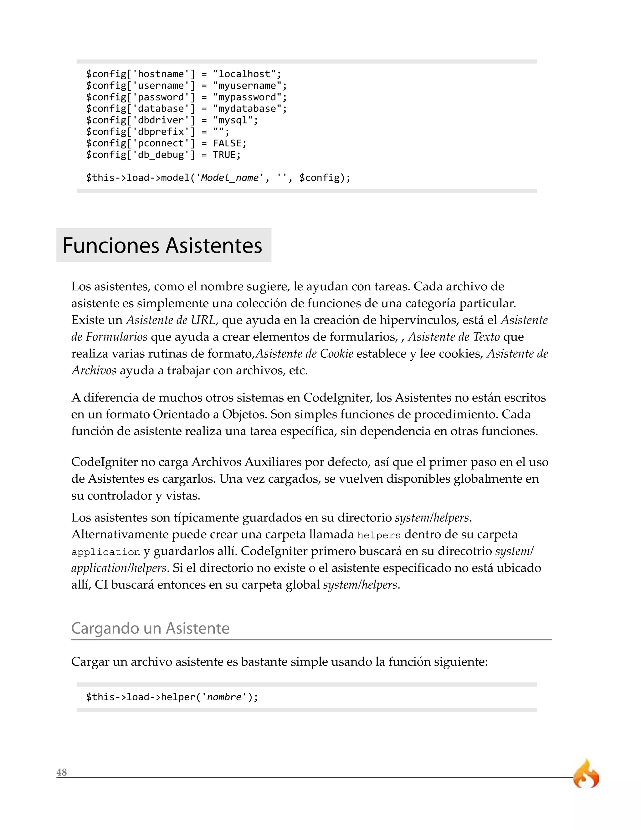 48
$config['hostname'] = "localhost";
$config['username'] = "myusername";
$config['password'] = "mypassword";
$config['database'] = "mydatabase";
$config['dbdriver'] = "mysql";
$config['dbprefix'] = "";
$config['pconnect'] = FALSE;
$config['db_debug'] = TRUE;
$this->load->model('Model_name', '', $config);
Funciones Asistentes
Los asistentes, como el nombre sugiere, le ayudan con tareas. Cada archivo de
asistente es simplemente una colección de funciones de una categoría particular.
Existe un Asistente de URL, que ayuda en la creación de hipervínculos, está el Asistente
de Formularios que ayuda a crear elementos de formularios, , Asistente de Texto que
realiza varias rutinas de formato,Asistente de Cookie establece y lee cookies, Asistente de
Archivos ayuda a trabajar con archivos, etc.
A diferencia de muchos otros sistemas en CodeIgniter, los Asistentes no están escritos
en un formato Orientado a Objetos. Son simples funciones de procedimiento. Cada
función de asistente realiza una tarea específica, sin dependencia en otras funciones.
CodeIgniter no carga Archivos Auxiliares por defecto, así que el primer paso en el uso
de Asistentes es cargarlos. Una vez cargados, se vuelven disponibles globalmente en
su controlador y vistas.
Los asistentes son típicamente guardados en su directorio system/helpers.
Alternativamente puede crear una carpeta llamada helpers dentro de su carpeta
application y guardarlos allí. CodeIgniter primero buscará en su direcotrio system/
application/helpers. Si el directorio no existe o el asistente especificado no está ubicado
allí, CI buscará entonces en su carpeta global system/helpers.
Cargando un Asistente
Cargar un archivo asistente es bastante simple usando la función siguiente:
$this->load->helper('nombre');
 