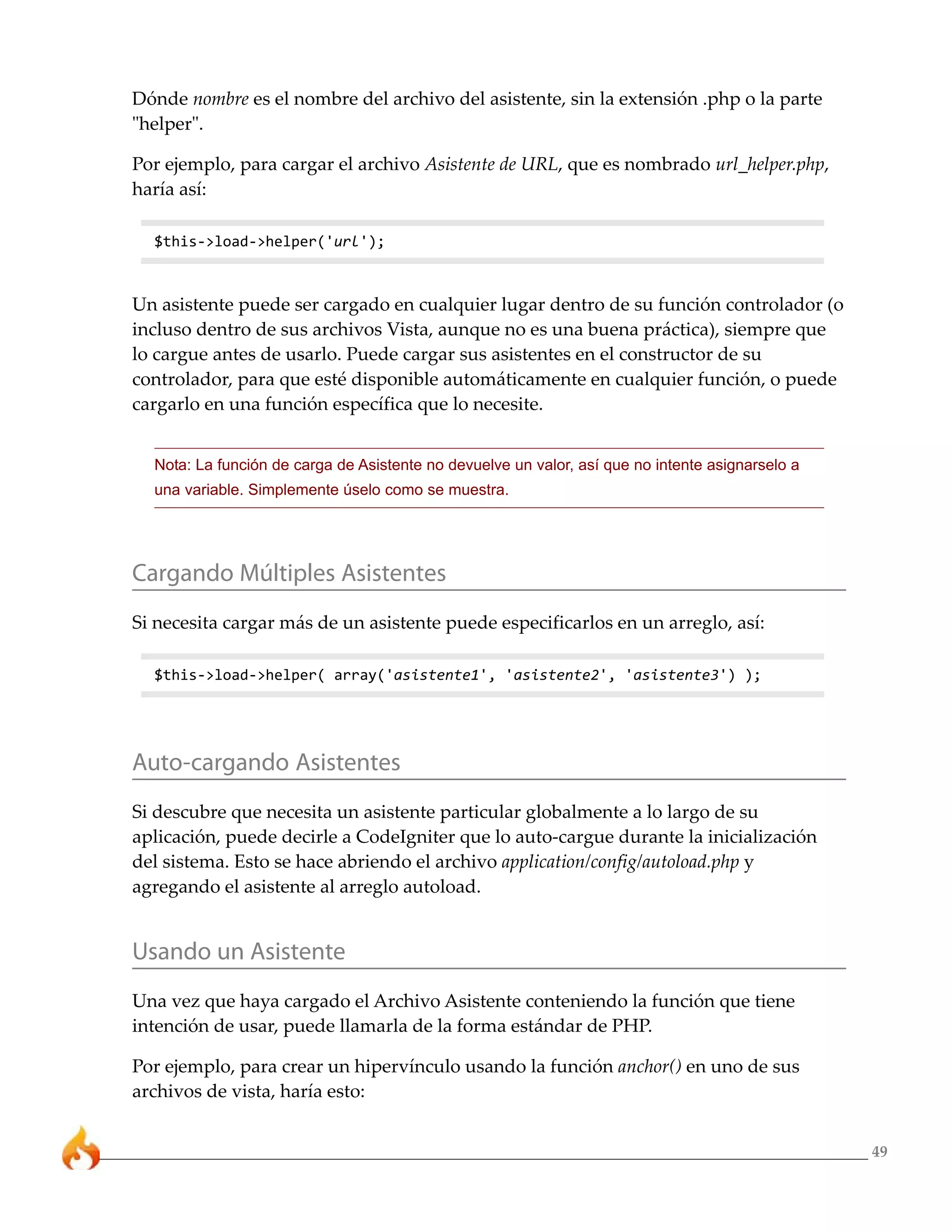 49
Dónde nombre es el nombre del archivo del asistente, sin la extensión .php o la parte
"helper".
Por ejemplo, para cargar el archivo Asistente de URL, que es nombrado url_helper.php,
haría así:
$this->load->helper('url');
Un asistente puede ser cargado en cualquier lugar dentro de su función controlador (o
incluso dentro de sus archivos Vista, aunque no es una buena práctica), siempre que
lo cargue antes de usarlo. Puede cargar sus asistentes en el constructor de su
controlador, para que esté disponible automáticamente en cualquier función, o puede
cargarlo en una función específica que lo necesite.
Nota: La función de carga de Asistente no devuelve un valor, así que no intente asignarselo a
una variable. Simplemente úselo como se muestra.
Cargando Múltiples Asistentes
Si necesita cargar más de un asistente puede especificarlos en un arreglo, así:
$this->load->helper( array('asistente1', 'asistente2', 'asistente3') );
Auto-cargando Asistentes
Si descubre que necesita un asistente particular globalmente a lo largo de su
aplicación, puede decirle a CodeIgniter que lo auto-cargue durante la inicialización
del sistema. Esto se hace abriendo el archivo application/config/autoload.php y
agregando el asistente al arreglo autoload.
Usando un Asistente
Una vez que haya cargado el Archivo Asistente conteniendo la función que tiene
intención de usar, puede llamarla de la forma estándar de PHP.
Por ejemplo, para crear un hipervínculo usando la función anchor() en uno de sus
archivos de vista, haría esto:
 