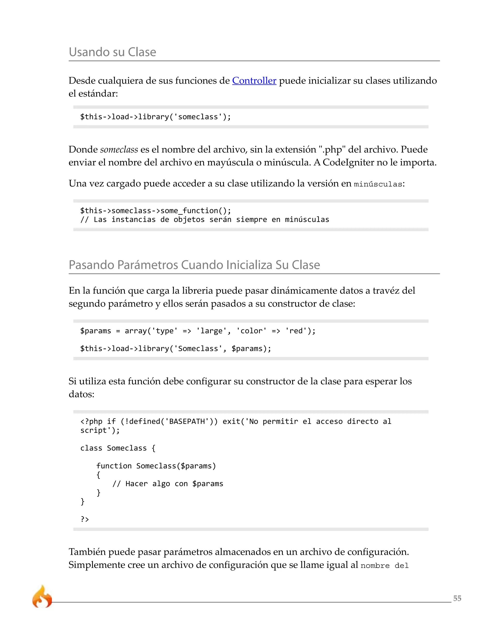 55
Usando su Clase
Desde cualquiera de sus funciones de Controller puede inicializar su clases utilizando
el estándar:
$this->load->library('someclass');
Donde someclass es el nombre del archivo, sin la extensión ".php" del archivo. Puede
enviar el nombre del archivo en mayúscula o minúscula. A CodeIgniter no le importa.
Una vez cargado puede acceder a su clase utilizando la versión en minúsculas:
$this->someclass->some_function();
// Las instancias de objetos serán siempre en minúsculas
Pasando Parámetros Cuando Inicializa Su Clase
En la función que carga la libreria puede pasar dinámicamente datos a travéz del
segundo parámetro y ellos serán pasados a su constructor de clase:
$params = array('type' => 'large', 'color' => 'red');
$this->load->library('Someclass', $params);
Si utiliza esta función debe configurar su constructor de la clase para esperar los
datos:
<?php if (!defined('BASEPATH')) exit('No permitir el acceso directo al
script');
class Someclass {
function Someclass($params)
{
// Hacer algo con $params
}
}
?>
También puede pasar parámetros almacenados en un archivo de configuración.
Simplemente cree un archivo de configuración que se llame igual al nombre del
 