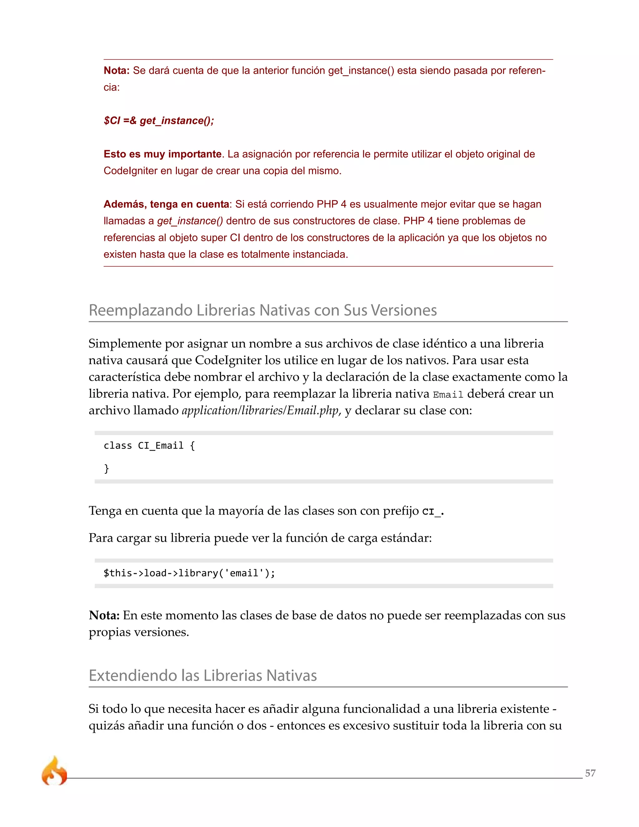 57
Nota: Se dará cuenta de que la anterior función get_instance() esta siendo pasada por referen-
cia:
$CI =& get_instance();
Esto es muy importante. La asignación por referencia le permite utilizar el objeto original de
CodeIgniter en lugar de crear una copia del mismo.
Además, tenga en cuenta: Si está corriendo PHP 4 es usualmente mejor evitar que se hagan
llamadas a get_instance() dentro de sus constructores de clase. PHP 4 tiene problemas de
referencias al objeto super CI dentro de los constructores de la aplicación ya que los objetos no
existen hasta que la clase es totalmente instanciada.
Reemplazando Librerias Nativas con Sus Versiones
Simplemente por asignar un nombre a sus archivos de clase idéntico a una libreria
nativa causará que CodeIgniter los utilice en lugar de los nativos. Para usar esta
característica debe nombrar el archivo y la declaración de la clase exactamente como la
libreria nativa. Por ejemplo, para reemplazar la libreria nativa Email deberá crear un
archivo llamado application/libraries/Email.php, y declarar su clase con:
class CI_Email {
}
Tenga en cuenta que la mayoría de las clases son con prefijo CI_.
Para cargar su libreria puede ver la función de carga estándar:
$this->load->library('email');
Nota: En este momento las clases de base de datos no puede ser reemplazadas con sus
propias versiones.
Extendiendo las Librerias Nativas
Si todo lo que necesita hacer es añadir alguna funcionalidad a una libreria existente -
quizás añadir una función o dos - entonces es excesivo sustituir toda la libreria con su
 