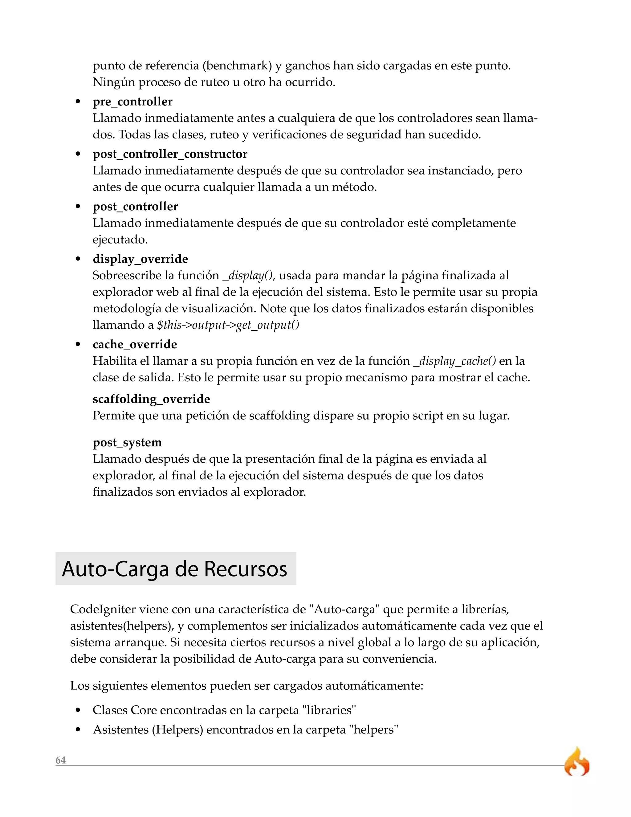 64
punto de referencia (benchmark) y ganchos han sido cargadas en este punto.
Ningún proceso de ruteo u otro ha ocurrido.
• pre_controller
Llamado inmediatamente antes a cualquiera de que los controladores sean llama-
dos. Todas las clases, ruteo y verificaciones de seguridad han sucedido.
• post_controller_constructor
Llamado inmediatamente después de que su controlador sea instanciado, pero
antes de que ocurra cualquier llamada a un método.
• post_controller
Llamado inmediatamente después de que su controlador esté completamente
ejecutado.
• display_override
Sobreescribe la función _display(), usada para mandar la página finalizada al
explorador web al final de la ejecución del sistema. Esto le permite usar su propia
metodología de visualización. Note que los datos finalizados estarán disponibles
llamando a $this->output->get_output()
• cache_override
Habilita el llamar a su propia función en vez de la función _display_cache() en la
clase de salida. Esto le permite usar su propio mecanismo para mostrar el cache.
scaffolding_override
Permite que una petición de scaffolding dispare su propio script en su lugar.
post_system
Llamado después de que la presentación final de la página es enviada al
explorador, al final de la ejecución del sistema después de que los datos
finalizados son enviados al explorador.
Auto-Carga de Recursos
CodeIgniter viene con una característica de "Auto-carga" que permite a librerías,
asistentes(helpers), y complementos ser inicializados automáticamente cada vez que el
sistema arranque. Si necesita ciertos recursos a nivel global a lo largo de su aplicación,
debe considerar la posibilidad de Auto-carga para su conveniencia.
Los siguientes elementos pueden ser cargados automáticamente:
• Clases Core encontradas en la carpeta "libraries"
• Asistentes (Helpers) encontrados en la carpeta "helpers"
 