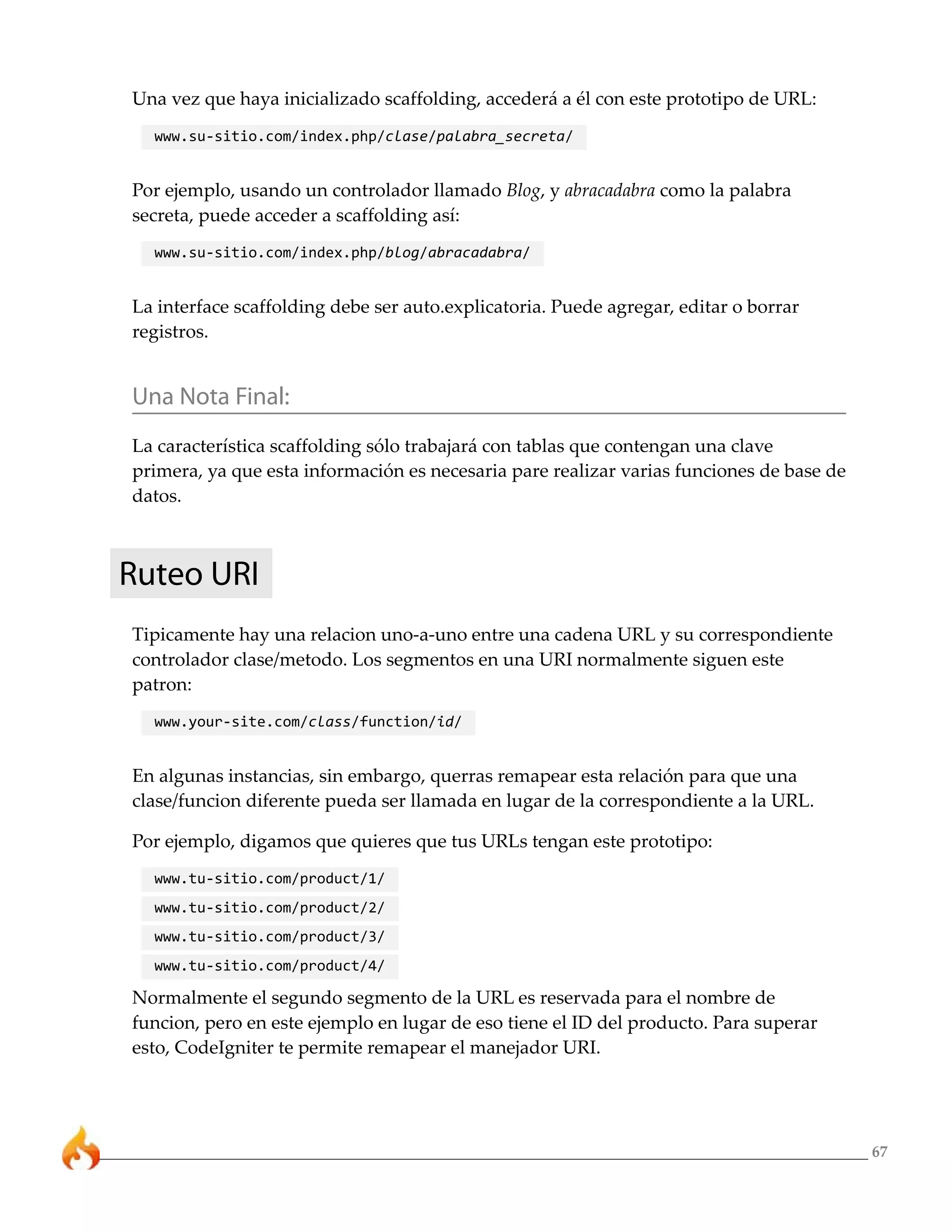 67
Una vez que haya inicializado scaffolding, accederá a él con este prototipo de URL:
www.su-sitio.com/index.php/clase/palabra_secreta/
Por ejemplo, usando un controlador llamado Blog, y abracadabra como la palabra
secreta, puede acceder a scaffolding así:
www.su-sitio.com/index.php/blog/abracadabra/
La interface scaffolding debe ser auto.explicatoria. Puede agregar, editar o borrar
registros.
Una Nota Final:
La característica scaffolding sólo trabajará con tablas que contengan una clave
primera, ya que esta información es necesaria pare realizar varias funciones de base de
datos.
Ruteo URI
Tipicamente hay una relacion uno-a-uno entre una cadena URL y su correspondiente
controlador clase/metodo. Los segmentos en una URI normalmente siguen este
patron:
www.your-site.com/class/function/id/
En algunas instancias, sin embargo, querras remapear esta relación para que una
clase/funcion diferente pueda ser llamada en lugar de la correspondiente a la URL.
Por ejemplo, digamos que quieres que tus URLs tengan este prototipo:
www.tu-sitio.com/product/1/
www.tu-sitio.com/product/2/
www.tu-sitio.com/product/3/
www.tu-sitio.com/product/4/
Normalmente el segundo segmento de la URL es reservada para el nombre de
funcion, pero en este ejemplo en lugar de eso tiene el ID del producto. Para superar
esto, CodeIgniter te permite remapear el manejador URI.
 