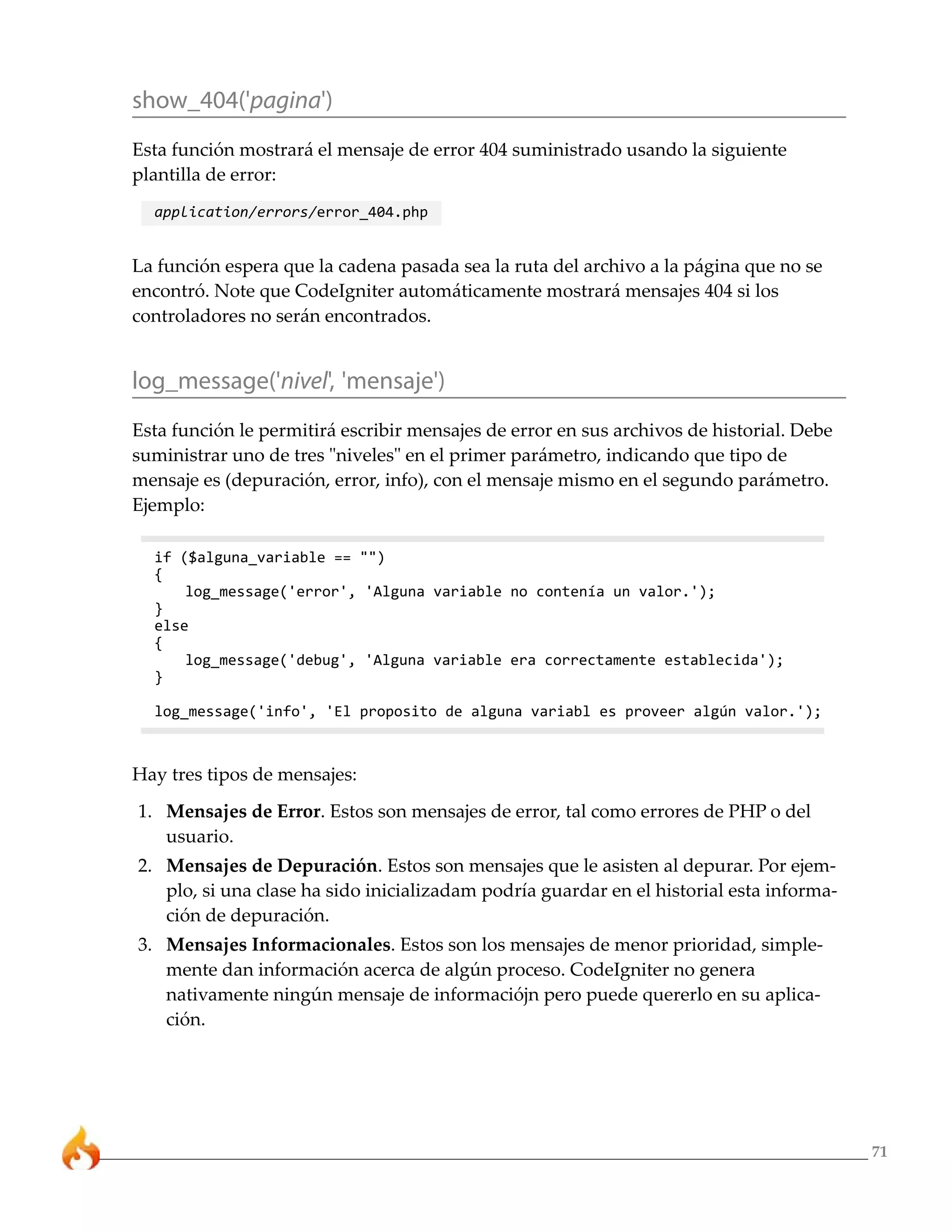 71
show_404('pagina')
Esta función mostrará el mensaje de error 404 suministrado usando la siguiente
plantilla de error:
application/errors/error_404.php
La función espera que la cadena pasada sea la ruta del archivo a la página que no se
encontró. Note que CodeIgniter automáticamente mostrará mensajes 404 si los
controladores no serán encontrados.
log_message('nivel', 'mensaje')
Esta función le permitirá escribir mensajes de error en sus archivos de historial. Debe
suministrar uno de tres "niveles" en el primer parámetro, indicando que tipo de
mensaje es (depuración, error, info), con el mensaje mismo en el segundo parámetro.
Ejemplo:
if ($alguna_variable == "")
{
log_message('error', 'Alguna variable no contenía un valor.');
}
else
{
log_message('debug', 'Alguna variable era correctamente establecida');
}
log_message('info', 'El proposito de alguna variabl es proveer algún valor.');
Hay tres tipos de mensajes:
1. Mensajes de Error. Estos son mensajes de error, tal como errores de PHP o del
usuario.
2. Mensajes de Depuración. Estos son mensajes que le asisten al depurar. Por ejem-
plo, si una clase ha sido inicializadam podría guardar en el historial esta informa-
ción de depuración.
3. Mensajes Informacionales. Estos son los mensajes de menor prioridad, simple-
mente dan información acerca de algún proceso. CodeIgniter no genera
nativamente ningún mensaje de informaciójn pero puede quererlo en su aplica-
ción.
 