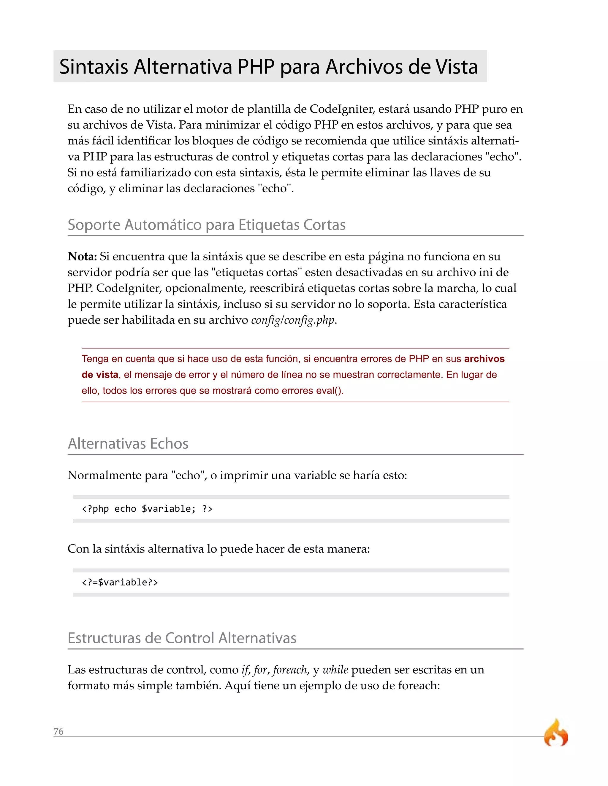76
Sintaxis Alternativa PHP para Archivos de Vista
En caso de no utilizar el motor de plantilla de CodeIgniter, estará usando PHP puro en
su archivos de Vista. Para minimizar el código PHP en estos archivos, y para que sea
más fácil identificar los bloques de código se recomienda que utilice sintáxis alternati-
va PHP para las estructuras de control y etiquetas cortas para las declaraciones "echo".
Si no está familiarizado con esta sintaxis, ésta le permite eliminar las llaves de su
código, y eliminar las declaraciones "echo".
Soporte Automático para Etiquetas Cortas
Nota: Si encuentra que la sintáxis que se describe en esta página no funciona en su
servidor podría ser que las "etiquetas cortas" esten desactivadas en su archivo ini de
PHP. CodeIgniter, opcionalmente, reescribirá etiquetas cortas sobre la marcha, lo cual
le permite utilizar la sintáxis, incluso si su servidor no lo soporta. Esta característica
puede ser habilitada en su archivo config/config.php.
Tenga en cuenta que si hace uso de esta función, si encuentra errores de PHP en sus archivos
de vista, el mensaje de error y el número de línea no se muestran correctamente. En lugar de
ello, todos los errores que se mostrará como errores eval().
Alternativas Echos
Normalmente para "echo", o imprimir una variable se haría esto:
<?php echo $variable; ?>
Con la sintáxis alternativa lo puede hacer de esta manera:
<?=$variable?>
Estructuras de Control Alternativas
Las estructuras de control, como if, for, foreach, y while pueden ser escritas en un
formato más simple también. Aquí tiene un ejemplo de uso de foreach:
 