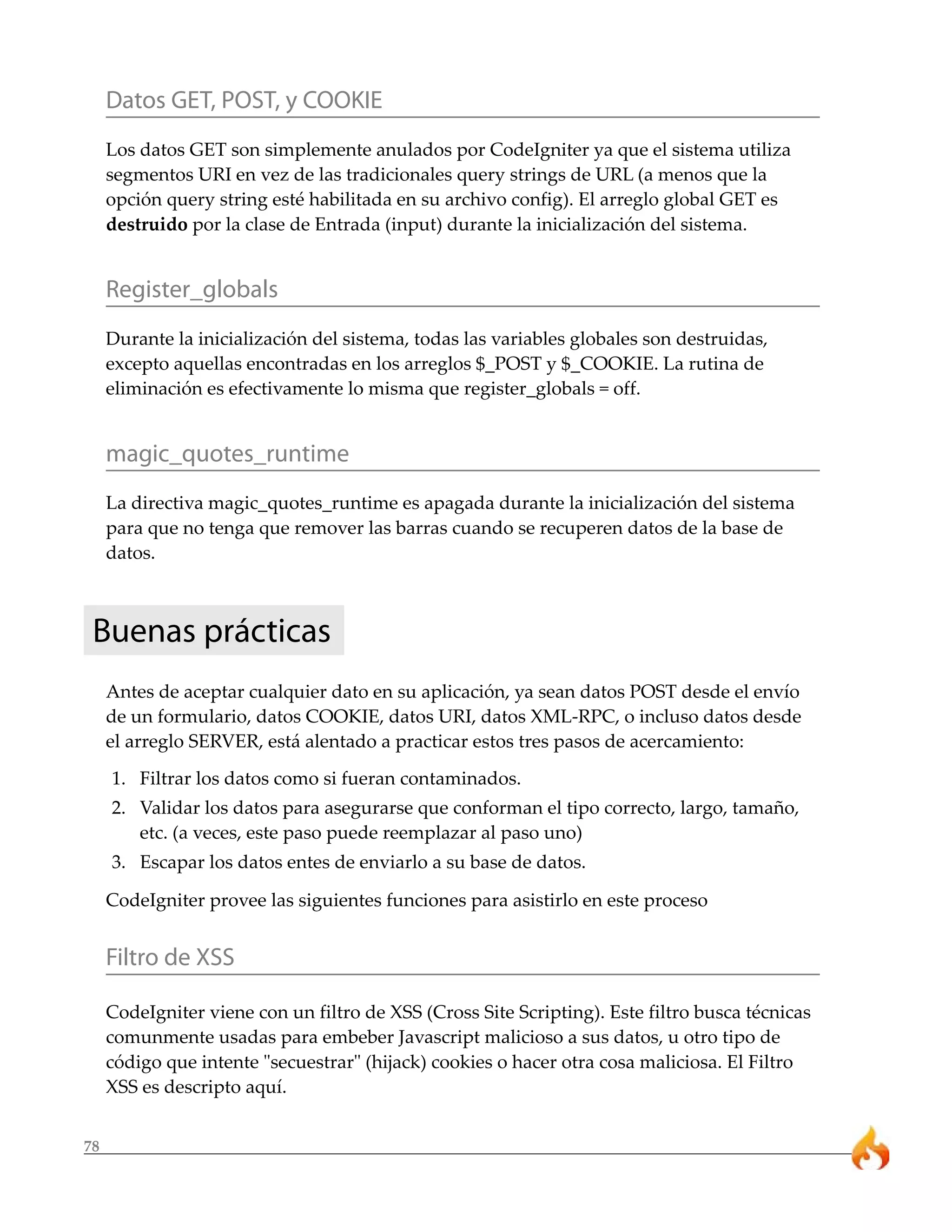 78
Datos GET, POST, y COOKIE
Los datos GET son simplemente anulados por CodeIgniter ya que el sistema utiliza
segmentos URI en vez de las tradicionales query strings de URL (a menos que la
opción query string esté habilitada en su archivo config). El arreglo global GET es
destruido por la clase de Entrada (input) durante la inicialización del sistema.
Register_globals
Durante la inicialización del sistema, todas las variables globales son destruidas,
excepto aquellas encontradas en los arreglos $_POST y $_COOKIE. La rutina de
eliminación es efectivamente lo misma que register_globals = off.
magic_quotes_runtime
La directiva magic_quotes_runtime es apagada durante la inicialización del sistema
para que no tenga que remover las barras cuando se recuperen datos de la base de
datos.
Buenas prácticas
Antes de aceptar cualquier dato en su aplicación, ya sean datos POST desde el envío
de un formulario, datos COOKIE, datos URI, datos XML-RPC, o incluso datos desde
el arreglo SERVER, está alentado a practicar estos tres pasos de acercamiento:
1. Filtrar los datos como si fueran contaminados.
2. Validar los datos para asegurarse que conforman el tipo correcto, largo, tamaño,
etc. (a veces, este paso puede reemplazar al paso uno)
3. Escapar los datos entes de enviarlo a su base de datos.
CodeIgniter provee las siguientes funciones para asistirlo en este proceso
Filtro de XSS
CodeIgniter viene con un filtro de XSS (Cross Site Scripting). Este filtro busca técnicas
comunmente usadas para embeber Javascript malicioso a sus datos, u otro tipo de
código que intente "secuestrar" (hijack) cookies o hacer otra cosa maliciosa. El Filtro
XSS es descripto aquí.
 