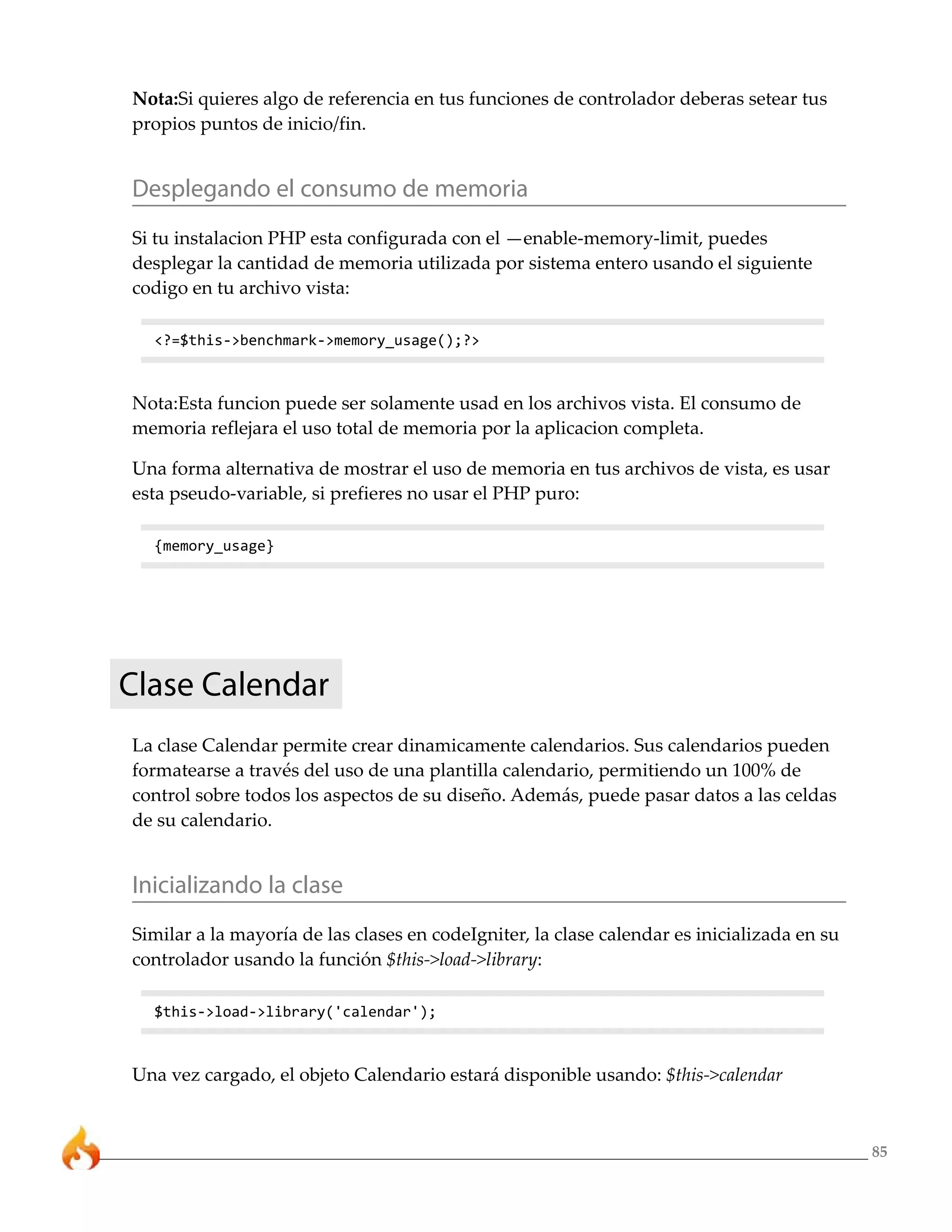 85
Nota:Si quieres algo de referencia en tus funciones de controlador deberas setear tus
propios puntos de inicio/fin.
Desplegando el consumo de memoria
Si tu instalacion PHP esta configurada con el —enable-memory-limit, puedes
desplegar la cantidad de memoria utilizada por sistema entero usando el siguiente
codigo en tu archivo vista:
<?=$this->benchmark->memory_usage();?>
Nota:Esta funcion puede ser solamente usad en los archivos vista. El consumo de
memoria reflejara el uso total de memoria por la aplicacion completa.
Una forma alternativa de mostrar el uso de memoria en tus archivos de vista, es usar
esta pseudo-variable, si prefieres no usar el PHP puro:
{memory_usage}
Clase Calendar
La clase Calendar permite crear dinamicamente calendarios. Sus calendarios pueden
formatearse a través del uso de una plantilla calendario, permitiendo un 100% de
control sobre todos los aspectos de su diseño. Además, puede pasar datos a las celdas
de su calendario.
Inicializando la clase
Similar a la mayoría de las clases en codeIgniter, la clase calendar es inicializada en su
controlador usando la función $this->load->library:
$this->load->library('calendar');
Una vez cargado, el objeto Calendario estará disponible usando: $this->calendar
 