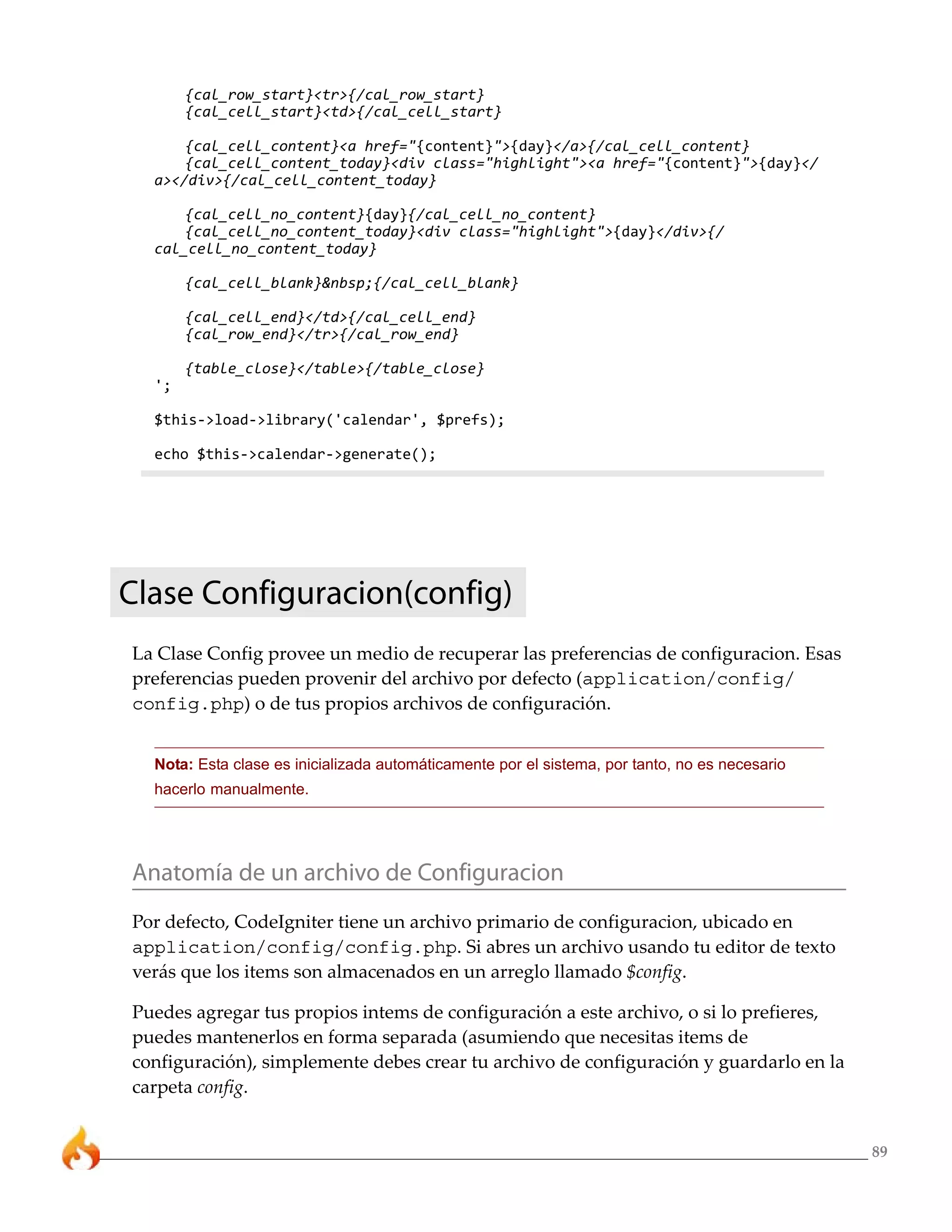 89
{cal_row_start}<tr>{/cal_row_start}
{cal_cell_start}<td>{/cal_cell_start}
{cal_cell_content}<a href="{content}">{day}</a>{/cal_cell_content}
{cal_cell_content_today}<div class="highlight"><a href="{content}">{day}</
a></div>{/cal_cell_content_today}
{cal_cell_no_content}{day}{/cal_cell_no_content}
{cal_cell_no_content_today}<div class="highlight">{day}</div>{/
cal_cell_no_content_today}
{cal_cell_blank}&nbsp;{/cal_cell_blank}
{cal_cell_end}</td>{/cal_cell_end}
{cal_row_end}</tr>{/cal_row_end}
{table_close}</table>{/table_close}
';
$this->load->library('calendar', $prefs);
echo $this->calendar->generate();
Clase Configuracion(config)
La Clase Config provee un medio de recuperar las preferencias de configuracion. Esas
preferencias pueden provenir del archivo por defecto (application/config/
config.php) o de tus propios archivos de configuración.
Nota: Esta clase es inicializada automáticamente por el sistema, por tanto, no es necesario
hacerlo manualmente.
Anatomía de un archivo de Configuracion
Por defecto, CodeIgniter tiene un archivo primario de configuracion, ubicado en
application/config/config.php. Si abres un archivo usando tu editor de texto
verás que los items son almacenados en un arreglo llamado $config.
Puedes agregar tus propios intems de configuración a este archivo, o si lo prefieres,
puedes mantenerlos en forma separada (asumiendo que necesitas items de
configuración), simplemente debes crear tu archivo de configuración y guardarlo en la
carpeta config.
 