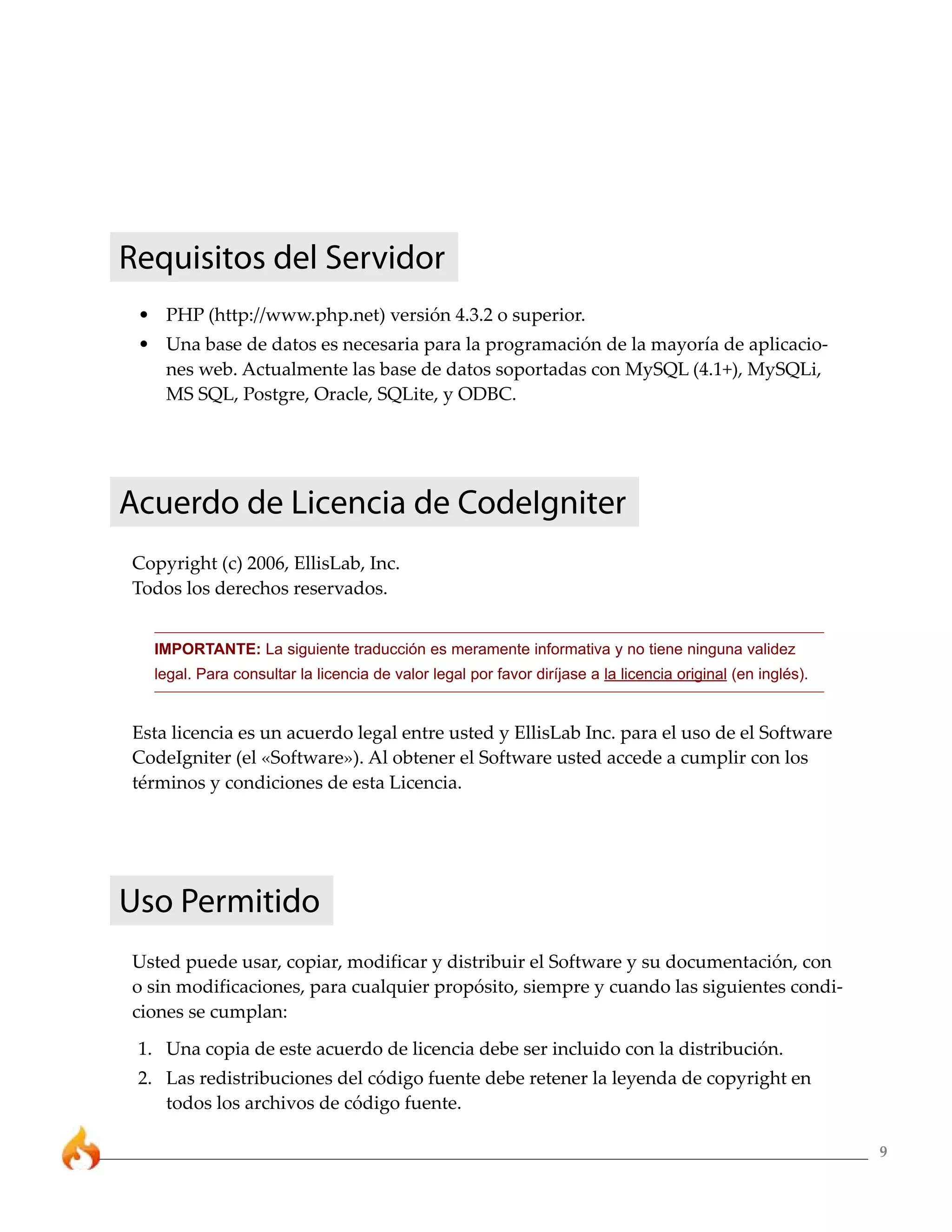 9
Requisitos del Servidor
• PHP (http://www.php.net) versión 4.3.2 o superior.
• Una base de datos es necesaria para la programación de la mayoría de aplicacio-
nes web. Actualmente las base de datos soportadas con MySQL (4.1+), MySQLi,
MS SQL, Postgre, Oracle, SQLite, y ODBC.
Acuerdo de Licencia de CodeIgniter
Copyright (c) 2006, EllisLab, Inc.
Todos los derechos reservados.
IMPORTANTE: La siguiente traducción es meramente informativa y no tiene ninguna validez
legal. Para consultar la licencia de valor legal por favor diríjase a la licencia original (en inglés).
Esta licencia es un acuerdo legal entre usted y EllisLab Inc. para el uso de el Software
CodeIgniter (el «Software»). Al obtener el Software usted accede a cumplir con los
términos y condiciones de esta Licencia.
Uso Permitido
Usted puede usar, copiar, modificar y distribuir el Software y su documentación, con
o sin modificaciones, para cualquier propósito, siempre y cuando las siguientes condi-
ciones se cumplan:
1. Una copia de este acuerdo de licencia debe ser incluido con la distribución.
2. Las redistribuciones del código fuente debe retener la leyenda de copyright en
todos los archivos de código fuente.
 