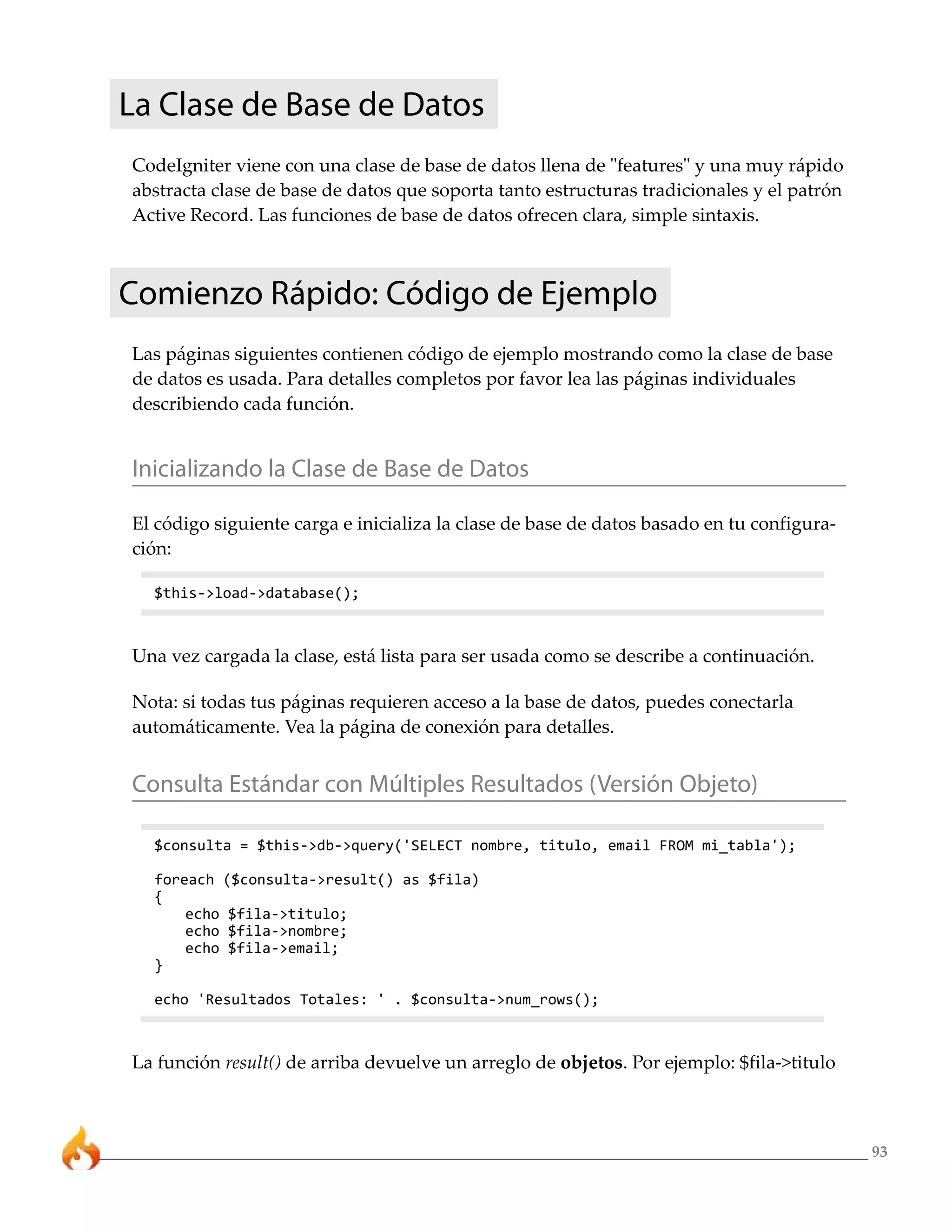 93
La Clase de Base de Datos
CodeIgniter viene con una clase de base de datos llena de "features" y una muy rápido
abstracta clase de base de datos que soporta tanto estructuras tradicionales y el patrón
Active Record. Las funciones de base de datos ofrecen clara, simple sintaxis.
Comienzo Rápido: Código de Ejemplo
Las páginas siguientes contienen código de ejemplo mostrando como la clase de base
de datos es usada. Para detalles completos por favor lea las páginas individuales
describiendo cada función.
Inicializando la Clase de Base de Datos
El código siguiente carga e inicializa la clase de base de datos basado en tu configura-
ción:
$this->load->database();
Una vez cargada la clase, está lista para ser usada como se describe a continuación.
Nota: si todas tus páginas requieren acceso a la base de datos, puedes conectarla
automáticamente. Vea la página de conexión para detalles.
Consulta Estándar con Múltiples Resultados (Versión Objeto)
$consulta = $this->db->query('SELECT nombre, titulo, email FROM mi_tabla');
foreach ($consulta->result() as $fila)
{
echo $fila->titulo;
echo $fila->nombre;
echo $fila->email;
}
echo 'Resultados Totales: ' . $consulta->num_rows();
La función result() de arriba devuelve un arreglo de objetos. Por ejemplo: $fila->titulo
 
