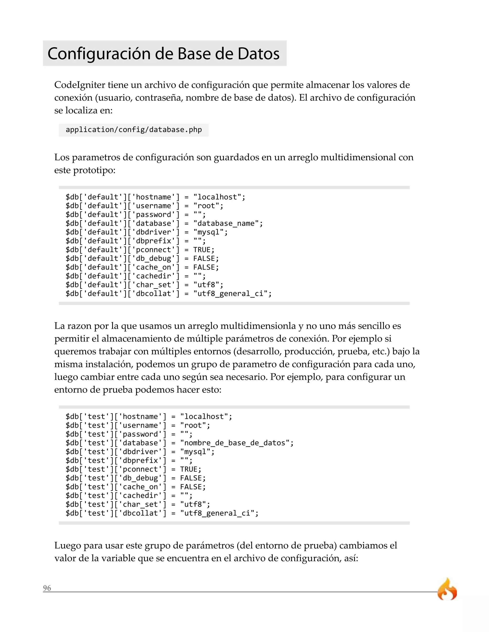 96
Configuración de Base de Datos
CodeIgniter tiene un archivo de configuración que permite almacenar los valores de
conexión (usuario, contraseña, nombre de base de datos). El archivo de configuración
se localiza en:
application/config/database.php
Los parametros de configuración son guardados en un arreglo multidimensional con
este prototipo:
$db['default']['hostname'] = "localhost";
$db['default']['username'] = "root";
$db['default']['password'] = "";
$db['default']['database'] = "database_name";
$db['default']['dbdriver'] = "mysql";
$db['default']['dbprefix'] = "";
$db['default']['pconnect'] = TRUE;
$db['default']['db_debug'] = FALSE;
$db['default']['cache_on'] = FALSE;
$db['default']['cachedir'] = "";
$db['default']['char_set'] = "utf8";
$db['default']['dbcollat'] = "utf8_general_ci";
La razon por la que usamos un arreglo multidimensionla y no uno más sencillo es
permitir el almacenamiento de múltiple parámetros de conexión. Por ejemplo si
queremos trabajar con múltiples entornos (desarrollo, producción, prueba, etc.) bajo la
misma instalación, podemos un grupo de parametro de configuración para cada uno,
luego cambiar entre cada uno según sea necesario. Por ejemplo, para configurar un
entorno de prueba podemos hacer esto:
$db['test']['hostname'] = "localhost";
$db['test']['username'] = "root";
$db['test']['password'] = "";
$db['test']['database'] = "nombre_de_base_de_datos";
$db['test']['dbdriver'] = "mysql";
$db['test']['dbprefix'] = "";
$db['test']['pconnect'] = TRUE;
$db['test']['db_debug'] = FALSE;
$db['test']['cache_on'] = FALSE;
$db['test']['cachedir'] = "";
$db['test']['char_set'] = "utf8";
$db['test']['dbcollat'] = "utf8_general_ci";
Luego para usar este grupo de parámetros (del entorno de prueba) cambiamos el
valor de la variable que se encuentra en el archivo de configuración, así:
 