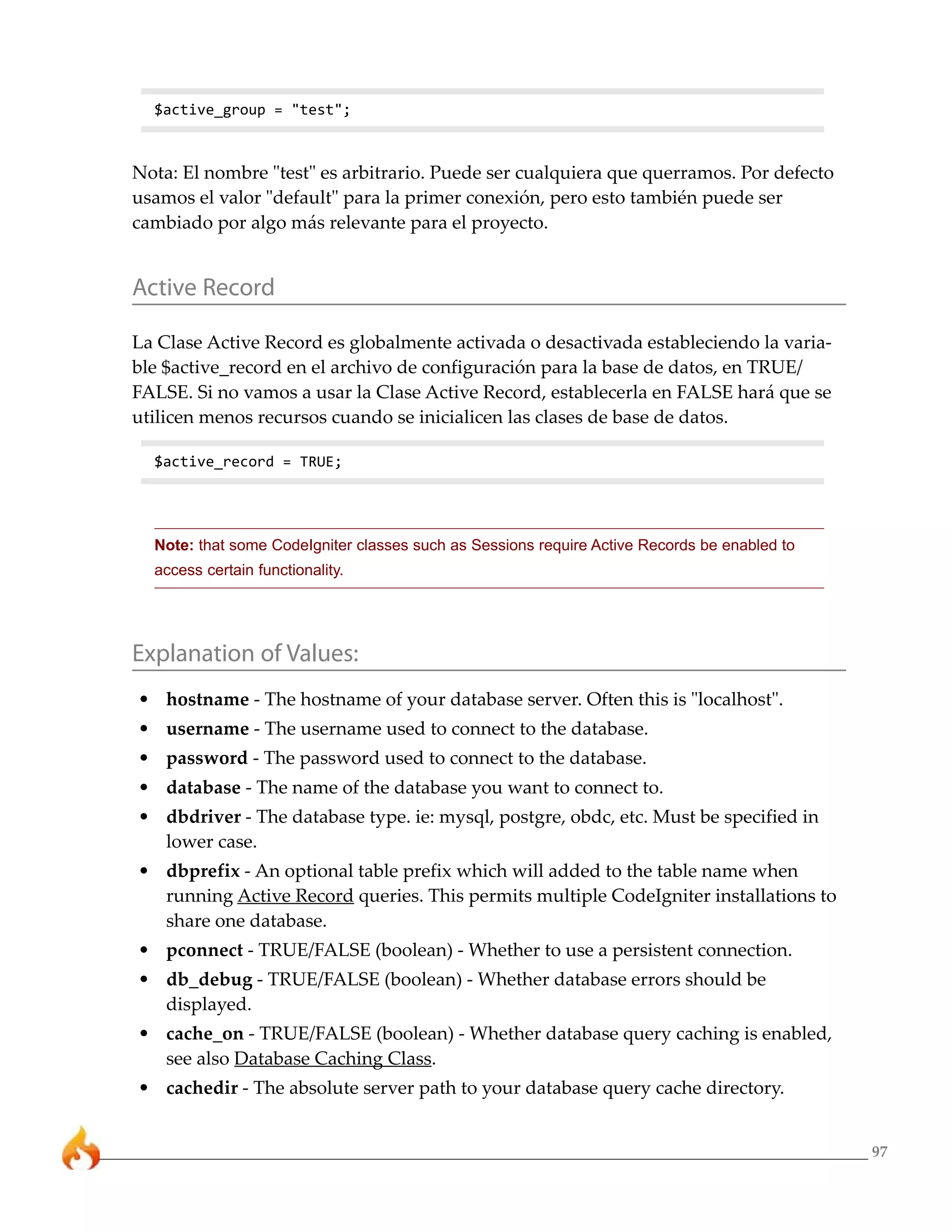 97
$active_group = "test";
Nota: El nombre "test" es arbitrario. Puede ser cualquiera que querramos. Por defecto
usamos el valor "default" para la primer conexión, pero esto también puede ser
cambiado por algo más relevante para el proyecto.
Active Record
La Clase Active Record es globalmente activada o desactivada estableciendo la varia-
ble $active_record en el archivo de configuración para la base de datos, en TRUE/
FALSE. Si no vamos a usar la Clase Active Record, establecerla en FALSE hará que se
utilicen menos recursos cuando se inicialicen las clases de base de datos.
$active_record = TRUE;
Note: that some CodeIgniter classes such as Sessions require Active Records be enabled to
access certain functionality.
Explanation of Values:
• hostname - The hostname of your database server. Often this is "localhost".
• username - The username used to connect to the database.
• password - The password used to connect to the database.
• database - The name of the database you want to connect to.
• dbdriver - The database type. ie: mysql, postgre, obdc, etc. Must be specified in
lower case.
• dbprefix - An optional table prefix which will added to the table name when
running Active Record queries. This permits multiple CodeIgniter installations to
share one database.
• pconnect - TRUE/FALSE (boolean) - Whether to use a persistent connection.
• db_debug - TRUE/FALSE (boolean) - Whether database errors should be
displayed.
• cache_on - TRUE/FALSE (boolean) - Whether database query caching is enabled,
see also Database Caching Class.
• cachedir - The absolute server path to your database query cache directory.
 