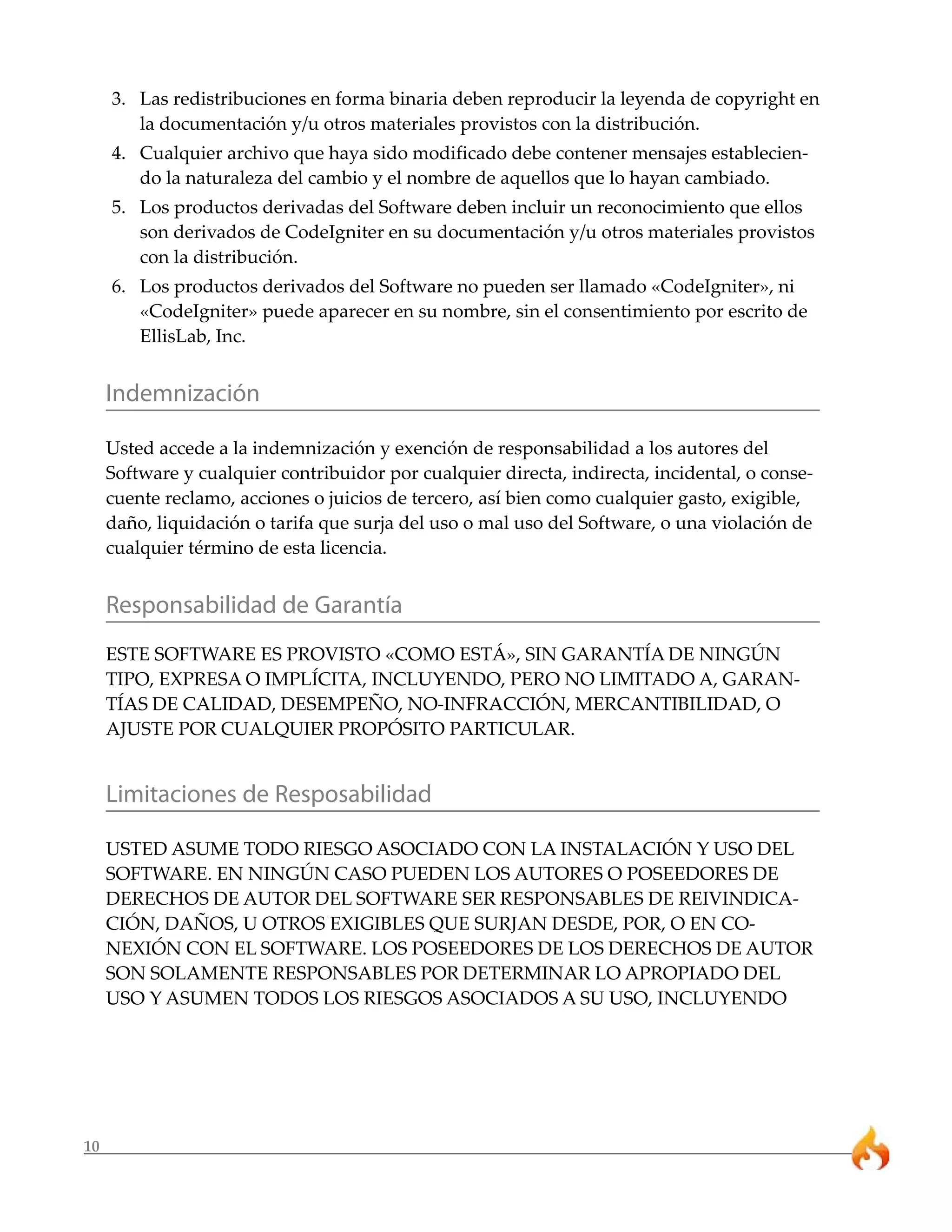 10 
3. Las redistribuciones en forma binaria deben reproducir la leyenda de copyright en 
la documentación y/u otros materiales provistos con la distribución. 
4. Cualquier archivo que haya sido modificado debe contener mensajes establecien-do 
la naturaleza del cambio y el nombre de aquellos que lo hayan cambiado. 
5. Los productos derivadas del Software deben incluir un reconocimiento que ellos 
son derivados de CodeIgniter en su documentación y/u otros materiales provistos 
con la distribución. 
6. Los productos derivados del Software no pueden ser llamado «CodeIgniter», ni 
«CodeIgniter» puede aparecer en su nombre, sin el consentimiento por escrito de 
EllisLab, Inc. 
Indemnización 
Usted accede a la indemnización y exención de responsabilidad a los autores del 
Software y cualquier contribuidor por cualquier directa, indirecta, incidental, o conse-cuente 
reclamo, acciones o juicios de tercero, así bien como cualquier gasto, exigible, 
daño, liquidación o tarifa que surja del uso o mal uso del Software, o una violación de 
cualquier término de esta licencia. 
Responsabilidad de Garantía 
ESTE SOFTWARE ES PROVISTO «COMO ESTÁ», SIN GARANTÍA DE NINGÚN 
TIPO, EXPRESA O IMPLÍCITA, INCLUYENDO, PERO NO LIMITADO A, GARAN-TÍAS 
DE CALIDAD, DESEMPEÑO, NO-INFRACCIÓN, MERCANTIBILIDAD, O 
AJUSTE POR CUALQUIER PROPÓSITO PARTICULAR. 
Limitaciones de Resposabilidad 
USTED ASUME TODO RIESGO ASOCIADO CON LA INSTALACIÓN Y USO DEL 
SOFTWARE. EN NINGÚN CASO PUEDEN LOS AUTORES O POSEEDORES DE 
DERECHOS DE AUTOR DEL SOFTWARE SER RESPONSABLES DE REIVINDICA-CIÓN, 
DAÑOS, U OTROS EXIGIBLES QUE SURJAN DESDE, POR, O EN CO-NEXIÓN 
CON EL SOFTWARE. LOS POSEEDORES DE LOS DERECHOS DE AUTOR 
SON SOLAMENTE RESPONSABLES POR DETERMINAR LO APROPIADO DEL 
USO Y ASUMEN TODOS LOS RIESGOS ASOCIADOS A SU USO, INCLUYENDO 
 