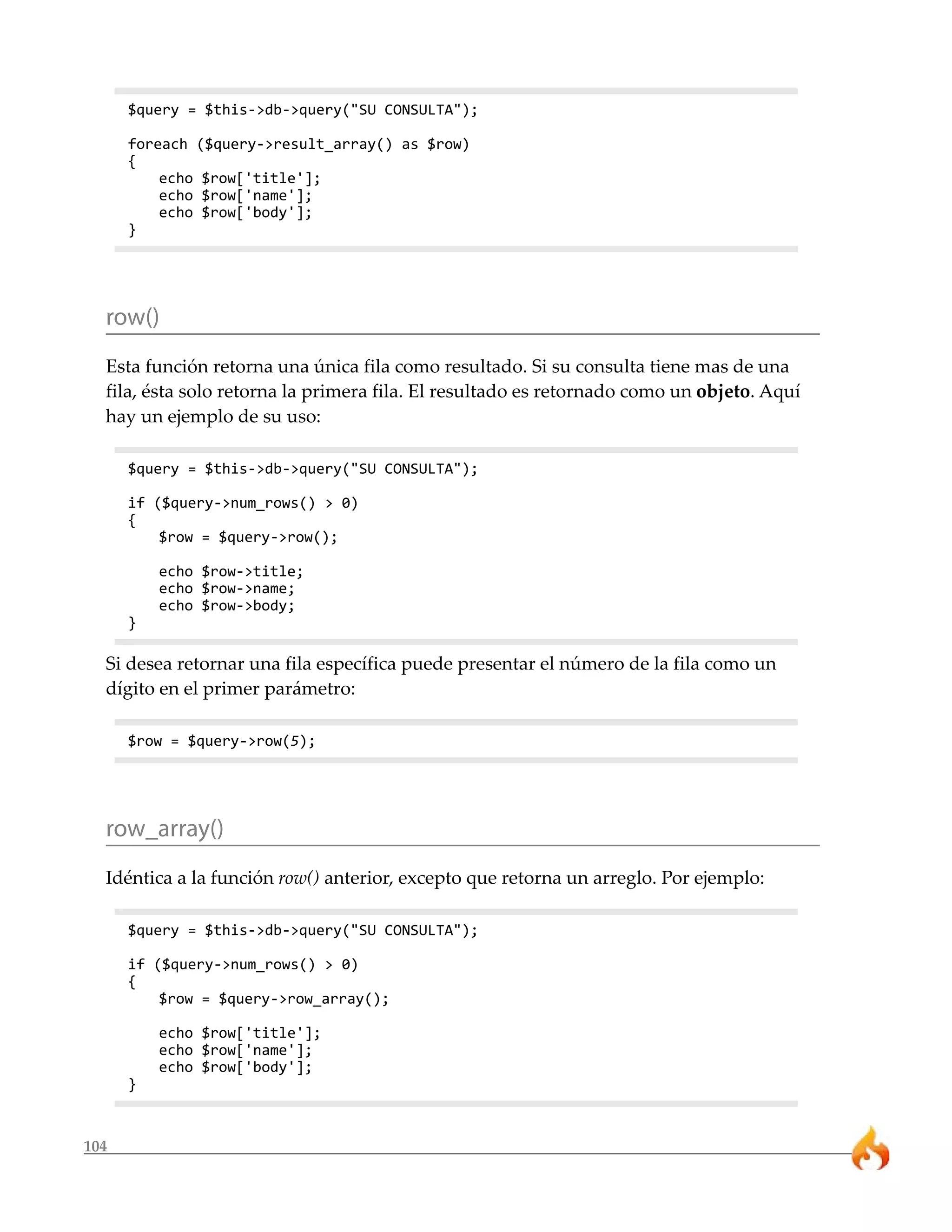 104 
$query = $this->db->query("SU CONSULTA"); 
foreach ($query->result_array() as $row) 
{ 
echo $row['title']; 
echo $row['name']; 
echo $row['body']; 
} 
row() 
Esta función retorna una única fila como resultado. Si su consulta tiene mas de una 
fila, ésta solo retorna la primera fila. El resultado es retornado como un objeto. Aquí 
hay un ejemplo de su uso: 
$query = $this->db->query("SU CONSULTA"); 
if ($query->num_rows() > 0) 
{ 
$row = $query->row(); 
echo $row->title; 
echo $row->name; 
echo $row->body; 
} 
Si desea retornar una fila específica puede presentar el número de la fila como un 
dígito en el primer parámetro: 
$row = $query->row(5); 
row_array() 
Idéntica a la función row() anterior, excepto que retorna un arreglo. Por ejemplo: 
$query = $this->db->query("SU CONSULTA"); 
if ($query->num_rows() > 0) 
{ 
$row = $query->row_array(); 
echo $row['title']; 
echo $row['name']; 
echo $row['body']; 
} 
 