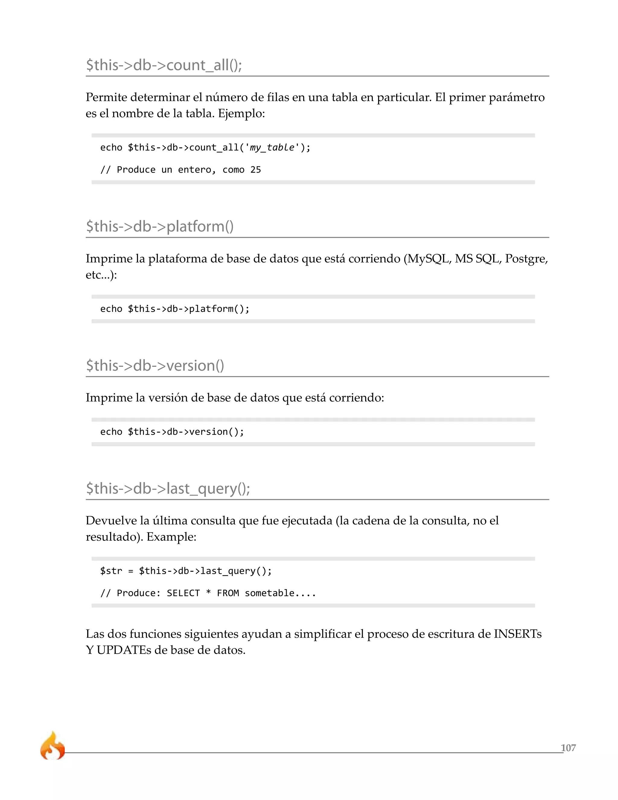 107 
$this->db->count_all(); 
Permite determinar el número de filas en una tabla en particular. El primer parámetro 
es el nombre de la tabla. Ejemplo: 
echo $this->db->count_all('my_table'); 
// Produce un entero, como 25 
$this->db->platform() 
Imprime la plataforma de base de datos que está corriendo (MySQL, MS SQL, Postgre, 
etc...): 
echo $this->db->platform(); 
$this->db->version() 
Imprime la versión de base de datos que está corriendo: 
echo $this->db->version(); 
$this->db->last_query(); 
Devuelve la última consulta que fue ejecutada (la cadena de la consulta, no el 
resultado). Example: 
$str = $this->db->last_query(); 
// Produce: SELECT * FROM sometable.... 
Las dos funciones siguientes ayudan a simplificar el proceso de escritura de INSERTs 
Y UPDATEs de base de datos. 
 