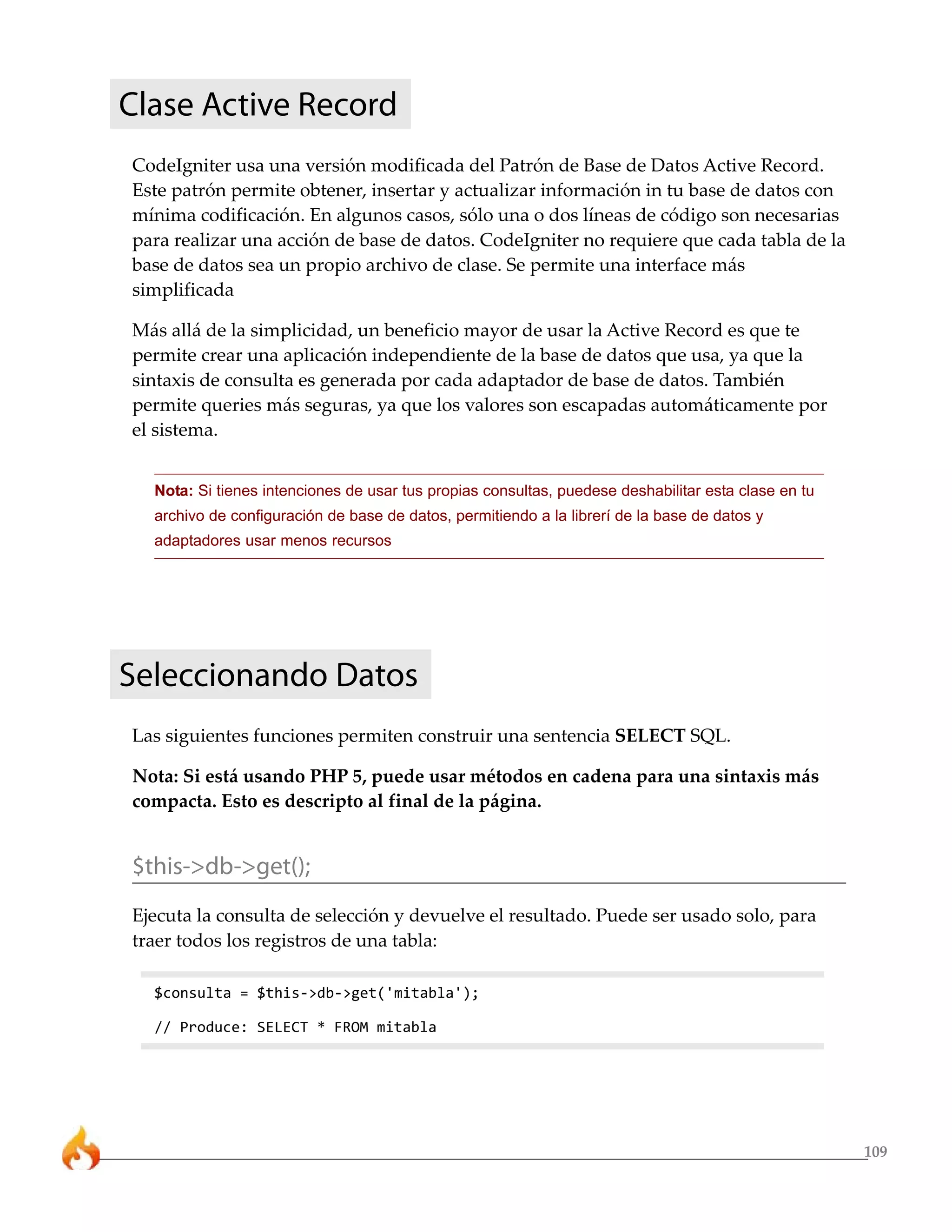 109 
Clase Active Record 
CodeIgniter usa una versión modificada del Patrón de Base de Datos Active Record. 
Este patrón permite obtener, insertar y actualizar información in tu base de datos con 
mínima codificación. En algunos casos, sólo una o dos líneas de código son necesarias 
para realizar una acción de base de datos. CodeIgniter no requiere que cada tabla de la 
base de datos sea un propio archivo de clase. Se permite una interface más 
simplificada 
Más allá de la simplicidad, un beneficio mayor de usar la Active Record es que te 
permite crear una aplicación independiente de la base de datos que usa, ya que la 
sintaxis de consulta es generada por cada adaptador de base de datos. También 
permite queries más seguras, ya que los valores son escapadas automáticamente por 
el sistema. 
Nota: Si tienes intenciones de usar tus propias consultas, puedese deshabilitar esta clase en tu 
archivo de configuración de base de datos, permitiendo a la librerí de la base de datos y 
adaptadores usar menos recursos 
Seleccionando Datos 
Las siguientes funciones permiten construir una sentencia SELECT SQL. 
Nota: Si está usando PHP 5, puede usar métodos en cadena para una sintaxis más 
compacta. Esto es descripto al final de la página. 
$this->db->get(); 
Ejecuta la consulta de selección y devuelve el resultado. Puede ser usado solo, para 
traer todos los registros de una tabla: 
$consulta = $this->db->get('mitabla'); 
// Produce: SELECT * FROM mitabla 
 