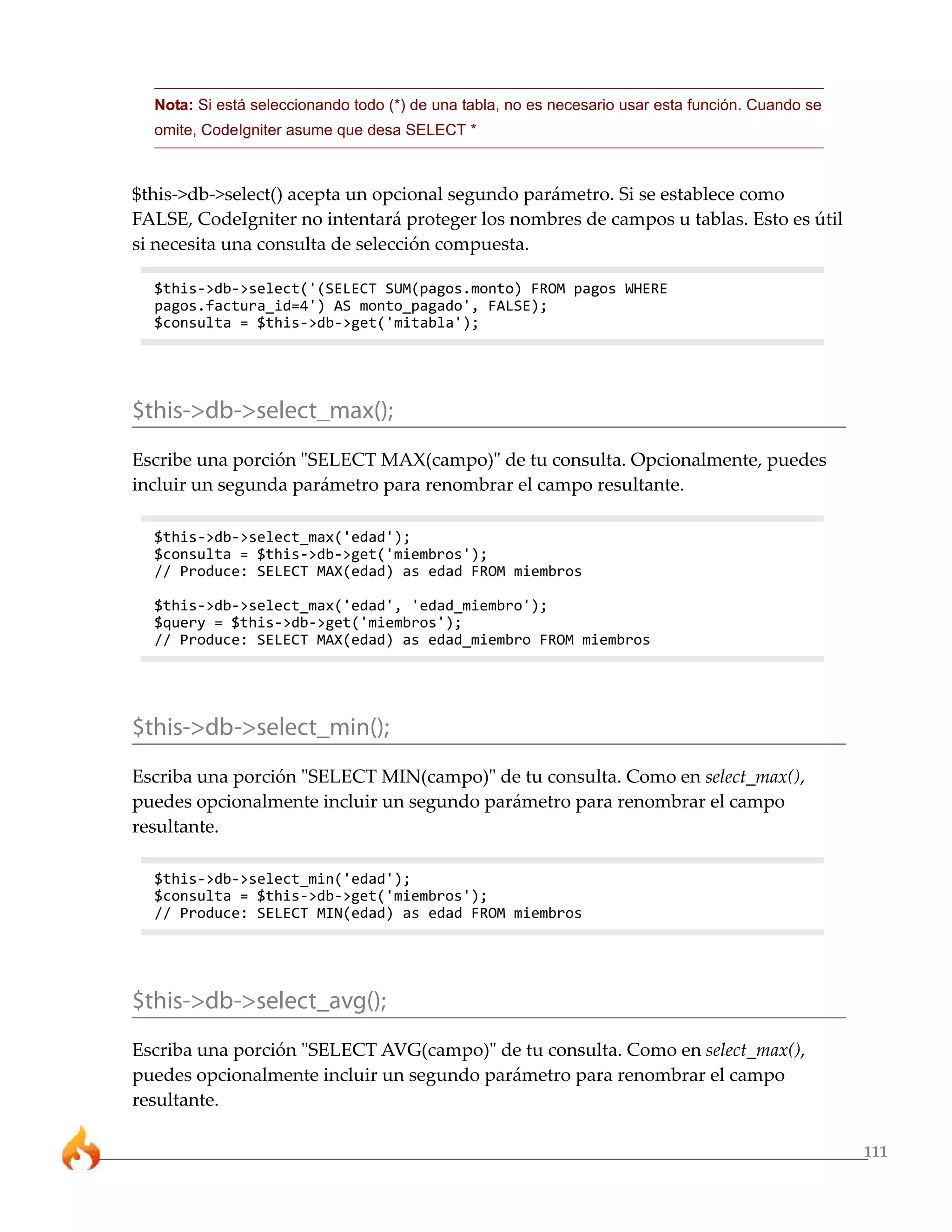 111 
Nota: Si está seleccionando todo (*) de una tabla, no es necesario usar esta función. Cuando se 
omite, CodeIgniter asume que desa SELECT * 
$this->db->select() acepta un opcional segundo parámetro. Si se establece como 
FALSE, CodeIgniter no intentará proteger los nombres de campos u tablas. Esto es útil 
si necesita una consulta de selección compuesta. 
$this->db->select('(SELECT SUM(pagos.monto) FROM pagos WHERE 
pagos.factura_id=4') AS monto_pagado', FALSE); 
$consulta = $this->db->get('mitabla'); 
$this->db->select_max(); 
Escribe una porción "SELECT MAX(campo)" de tu consulta. Opcionalmente, puedes 
incluir un segunda parámetro para renombrar el campo resultante. 
$this->db->select_max('edad'); 
$consulta = $this->db->get('miembros'); 
// Produce: SELECT MAX(edad) as edad FROM miembros 
$this->db->select_max('edad', 'edad_miembro'); 
$query = $this->db->get('miembros'); 
// Produce: SELECT MAX(edad) as edad_miembro FROM miembros 
$this->db->select_min(); 
Escriba una porción "SELECT MIN(campo)" de tu consulta. Como en select_max(), 
puedes opcionalmente incluir un segundo parámetro para renombrar el campo 
resultante. 
$this->db->select_min('edad'); 
$consulta = $this->db->get('miembros'); 
// Produce: SELECT MIN(edad) as edad FROM miembros 
$this->db->select_avg(); 
Escriba una porción "SELECT AVG(campo)" de tu consulta. Como en select_max(), 
puedes opcionalmente incluir un segundo parámetro para renombrar el campo 
resultante. 
 