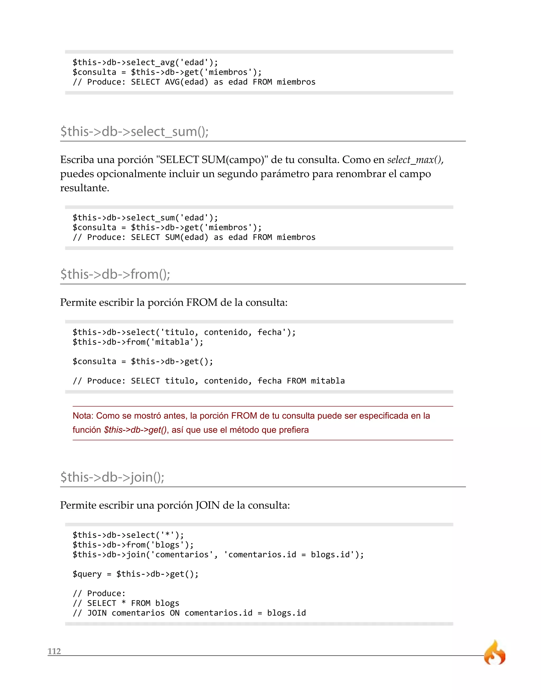 112 
$this->db->select_avg('edad'); 
$consulta = $this->db->get('miembros'); 
// Produce: SELECT AVG(edad) as edad FROM miembros 
$this->db->select_sum(); 
Escriba una porción "SELECT SUM(campo)" de tu consulta. Como en select_max(), 
puedes opcionalmente incluir un segundo parámetro para renombrar el campo 
resultante. 
$this->db->select_sum('edad'); 
$consulta = $this->db->get('miembros'); 
// Produce: SELECT SUM(edad) as edad FROM miembros 
$this->db->from(); 
Permite escribir la porción FROM de la consulta: 
$this->db->select('titulo, contenido, fecha'); 
$this->db->from('mitabla'); 
$consulta = $this->db->get(); 
// Produce: SELECT titulo, contenido, fecha FROM mitabla 
Nota: Como se mostró antes, la porción FROM de tu consulta puede ser especificada en la 
función $this->db->get(), así que use el método que prefiera 
$this->db->join(); 
Permite escribir una porción JOIN de la consulta: 
$this->db->select('*'); 
$this->db->from('blogs'); 
$this->db->join('comentarios', 'comentarios.id = blogs.id'); 
$query = $this->db->get(); 
// Produce: 
// SELECT * FROM blogs 
// JOIN comentarios ON comentarios.id = blogs.id 
 