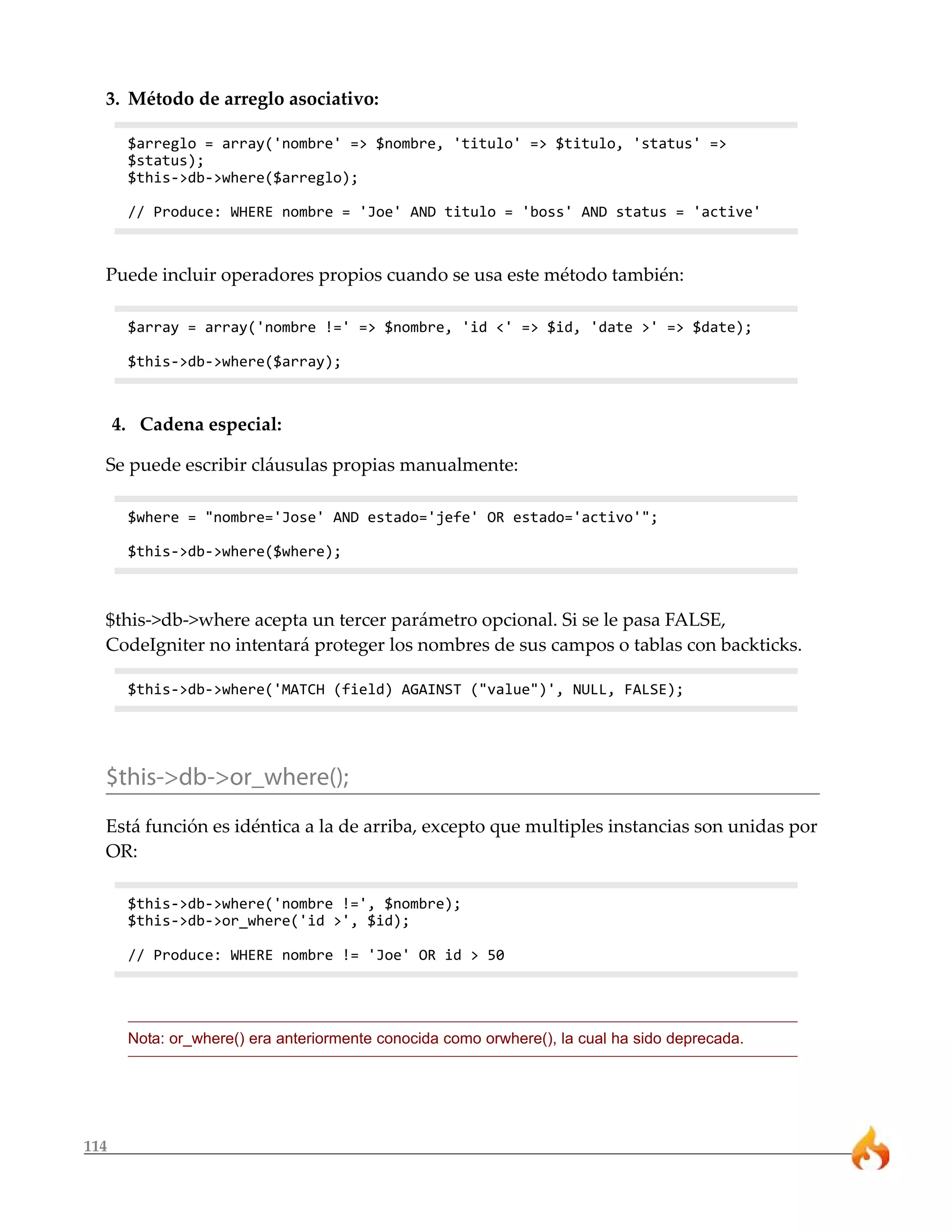 3. Método de arreglo asociativo: 
114 
$arreglo = array('nombre' => $nombre, 'titulo' => $titulo, 'status' => 
$status); 
$this->db->where($arreglo); 
// Produce: WHERE nombre = 'Joe' AND titulo = 'boss' AND status = 'active' 
Puede incluir operadores propios cuando se usa este método también: 
$array = array('nombre !=' => $nombre, 'id <' => $id, 'date >' => $date); 
$this->db->where($array); 
4. Cadena especial: 
Se puede escribir cláusulas propias manualmente: 
$where = "nombre='Jose' AND estado='jefe' OR estado='activo'"; 
$this->db->where($where); 
$this->db->where acepta un tercer parámetro opcional. Si se le pasa FALSE, 
CodeIgniter no intentará proteger los nombres de sus campos o tablas con backticks. 
$this->db->where('MATCH (field) AGAINST ("value")', NULL, FALSE); 
$this->db->or_where(); 
Está función es idéntica a la de arriba, excepto que multiples instancias son unidas por 
OR: 
$this->db->where('nombre !=', $nombre); 
$this->db->or_where('id >', $id); 
// Produce: WHERE nombre != 'Joe' OR id > 50 
Nota: or_where() era anteriormente conocida como orwhere(), la cual ha sido deprecada. 
 