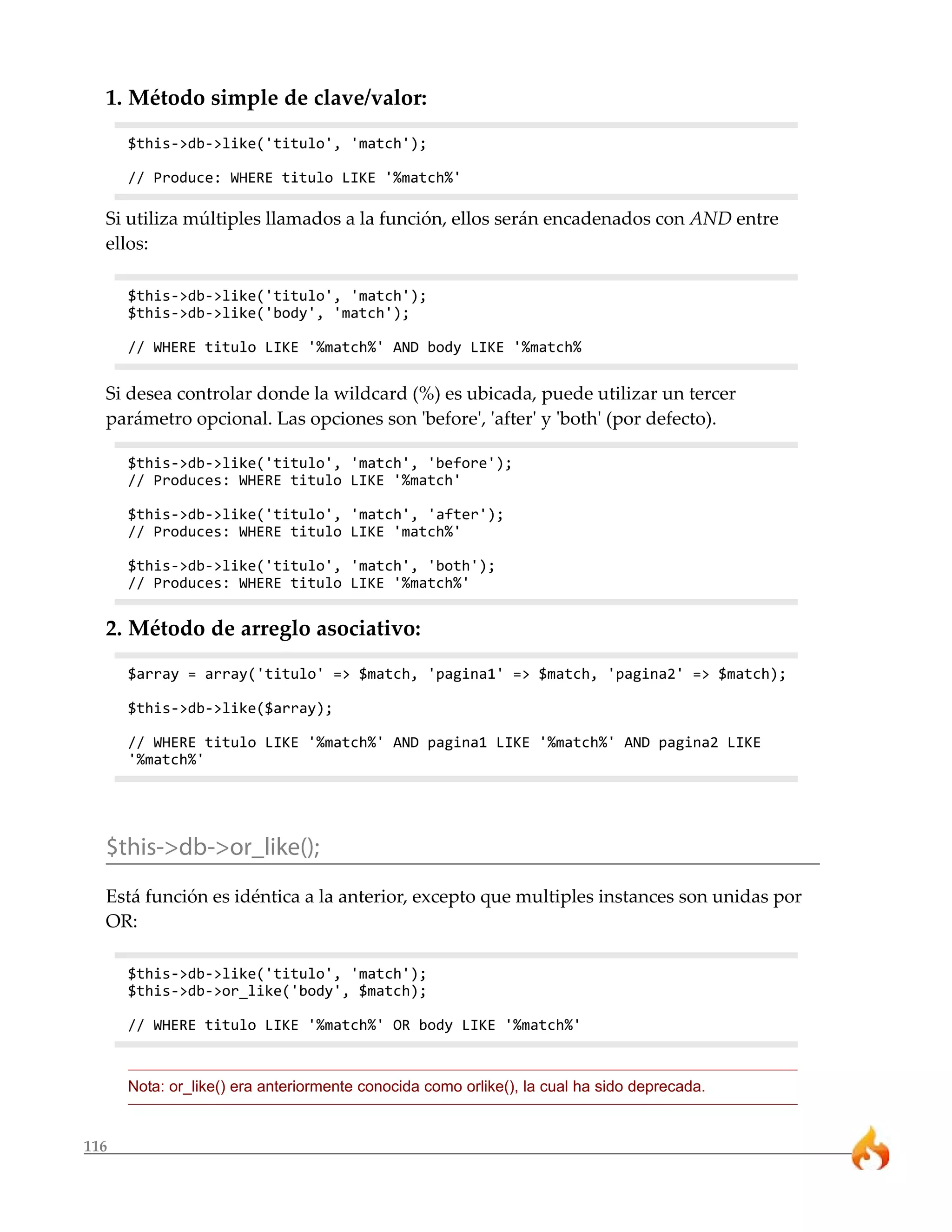 1. Método simple de clave/valor: 
$this->db->like('titulo', 'match'); 
// Produce: WHERE titulo LIKE '%match%' 
Si utiliza múltiples llamados a la función, ellos serán encadenados con AND entre 
ellos: 
$this->db->like('titulo', 'match'); 
$this->db->like('body', 'match'); 
// WHERE titulo LIKE '%match%' AND body LIKE '%match% 
Si desea controlar donde la wildcard (%) es ubicada, puede utilizar un tercer 
parámetro opcional. Las opciones son 'before', 'after' y 'both' (por defecto). 
$this->db->like('titulo', 'match', 'before'); 
// Produces: WHERE titulo LIKE '%match' 
$this->db->like('titulo', 'match', 'after'); 
// Produces: WHERE titulo LIKE 'match%' 
$this->db->like('titulo', 'match', 'both'); 
// Produces: WHERE titulo LIKE '%match%' 
2. Método de arreglo asociativo: 
116 
$array = array('titulo' => $match, 'pagina1' => $match, 'pagina2' => $match); 
$this->db->like($array); 
// WHERE titulo LIKE '%match%' AND pagina1 LIKE '%match%' AND pagina2 LIKE 
'%match%' 
$this->db->or_like(); 
Está función es idéntica a la anterior, excepto que multiples instances son unidas por 
OR: 
$this->db->like('titulo', 'match'); 
$this->db->or_like('body', $match); 
// WHERE titulo LIKE '%match%' OR body LIKE '%match%' 
Nota: or_like() era anteriormente conocida como orlike(), la cual ha sido deprecada. 
 