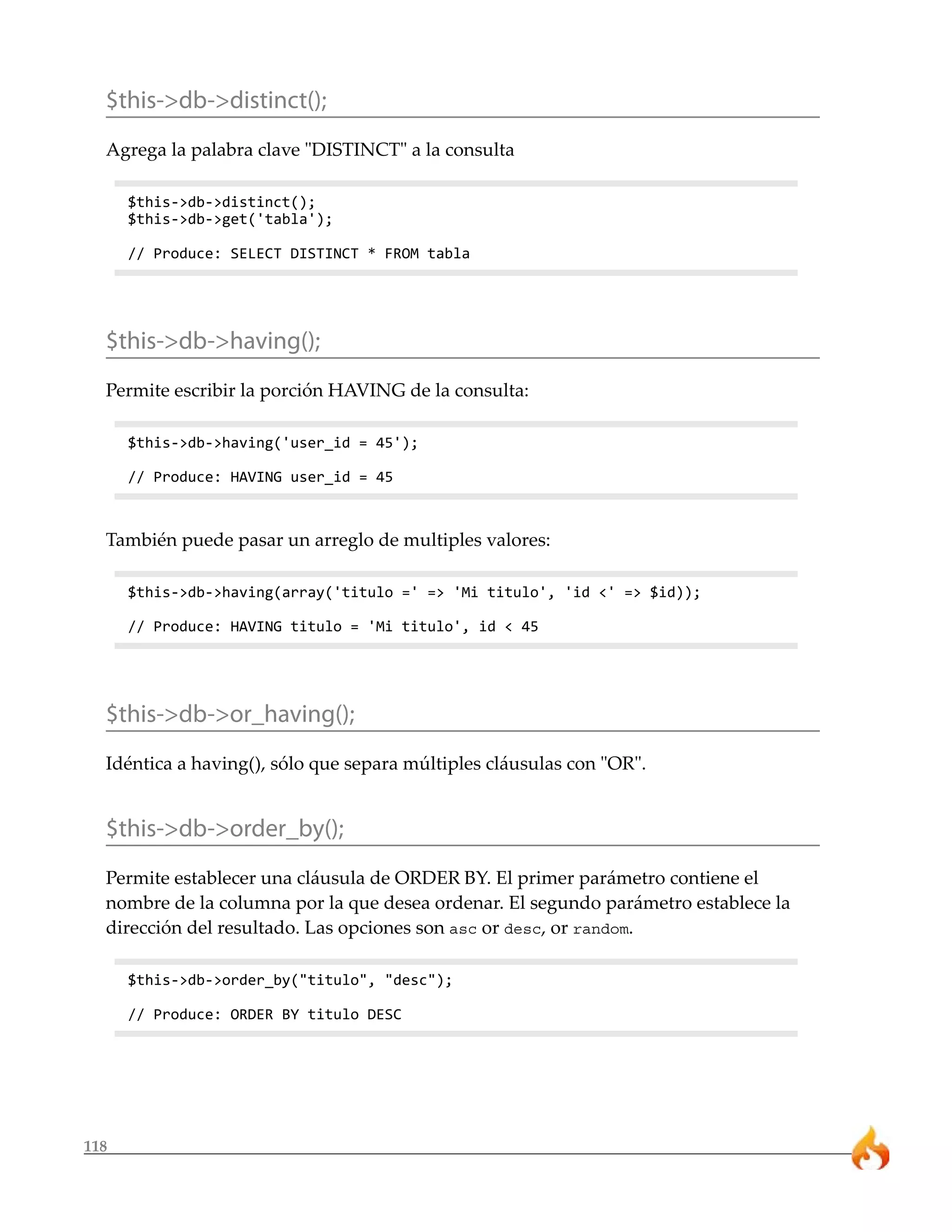 $this->db->distinct(); 
Agrega la palabra clave "DISTINCT" a la consulta 
118 
$this->db->distinct(); 
$this->db->get('tabla'); 
// Produce: SELECT DISTINCT * FROM tabla 
$this->db->having(); 
Permite escribir la porción HAVING de la consulta: 
$this->db->having('user_id = 45'); 
// Produce: HAVING user_id = 45 
También puede pasar un arreglo de multiples valores: 
$this->db->having(array('titulo =' => 'Mi titulo', 'id <' => $id)); 
// Produce: HAVING titulo = 'Mi titulo', id < 45 
$this->db->or_having(); 
Idéntica a having(), sólo que separa múltiples cláusulas con "OR". 
$this->db->order_by(); 
Permite establecer una cláusula de ORDER BY. El primer parámetro contiene el 
nombre de la columna por la que desea ordenar. El segundo parámetro establece la 
dirección del resultado. Las opciones son asc or desc, or random. 
$this->db->order_by("titulo", "desc"); 
// Produce: ORDER BY titulo DESC 
 